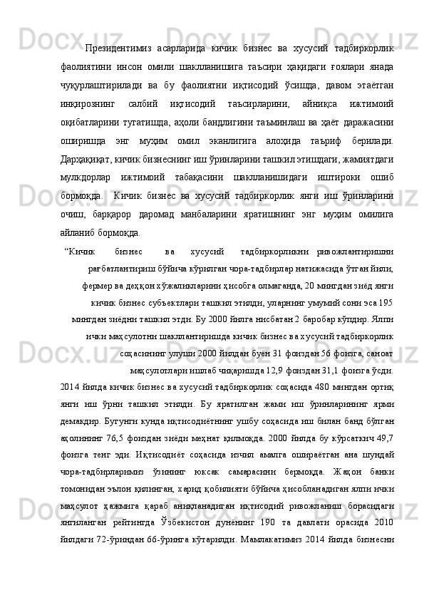 Президентимиз   асарларида   кичик   бизнес   ва   хусусий   тадбиркорлик
фаолиятини   инсон   омили   шаклланишига   таъсири   ҳақидаги   ғоялари   янада
чуқурлаштирилади   ва   бу   фаолиятни   иқтисодий   ўсишда,   давом   этаётган
инқирознинг   салбий   иқтисодий   таъсирларини,   айниқса   ижтимоий
оқибатларини   тугатишда,   аҳоли   бандлигини   таъминлаш   ва   ҳаёт   даражасини
оширишда   энг   муҳим   омил   эканлигига   алоҳида   таъриф   берилади.
Дарҳақиқат, кичик бизнеснинг иш ўринларини ташкил этишдаги, жамиятдаги
мулкдорлар   ижтимоий   табақасини   шаклланишидаги   иштироки   ошиб
бормоқда.     Кичик   бизнес   ва   хусусий   тадбиркорлик   янги   иш   ўринларини
очиш,   барқарор   даромад   манбаларини   яратишнинг   энг   муҳим   омилига
айланиб бормоқда. 
“Кичик  бизнес  ва  хусусий  тадбиркорликни  ривожлантиришни
рағбатлантириш бўйича кўрилган чора-тадбирлар натижасида ўтган йили,
фермер ва деҳқон хўжаликларини ҳисобга олмаганда, 20 мингдан зиёд янги
кичик бизнес субъектлари ташкил этилди, уларнинг умумий сони эса 195
мингдан зиёдни ташкил этди. Бу 2000 йилга нисбатан 2 баробар кўпдир. Ялпи
ички маҳсулотни шакллантиришда кичик бизнес ва хусусий тадбиркорлик
соҳасининг улуши 2000 йилдан буён 31 фоиздан 56 фоизга, саноат
маҳсулотлари ишлаб чиқаришда 12,9 фоиздан 31,1 фоизга ўсди. 
2014 йилда кичик бизнес ва хусусий тадбиркорлик соҳасида 480 мингдан ортиқ
янги   иш   ўрни   ташкил   этилди.   Бу   яратилган   жами   иш   ўринларининг   ярми
демакдир. Бугунги кунда иқтисодиётнинг ушбу соҳасида иш билан банд бўлган
аҳолининг   76,5   фоиздан   зиёди  меҳнат   қилмоқда.   2000   йилда   бу   кўрсаткич   49,7
фоизга   тенг   эди.   Иқтисодиёт   соҳасида   изчил   амалга   ошираётган   ана   шундай
чора-тадбирларимиз   ўзининг   юксак   самарасини   бермоқда.   Жаҳон   банки
томонидан эълон қилинган, харид қобилияти бўйича ҳисобланадиган ялпи ички
маҳсулот   ҳажмига   қараб   аниқланадиган   иқтисодий   ривожланиш   борасидаги
янгиланган   рейтингда   Ўзбекистон   дунёнинг   190   та   давлати   орасида   2010
йилдаги   72-ўриндан   66-ўринга   кўтарилди.   Мамлакатимиз   2014   йилда   бизнесни