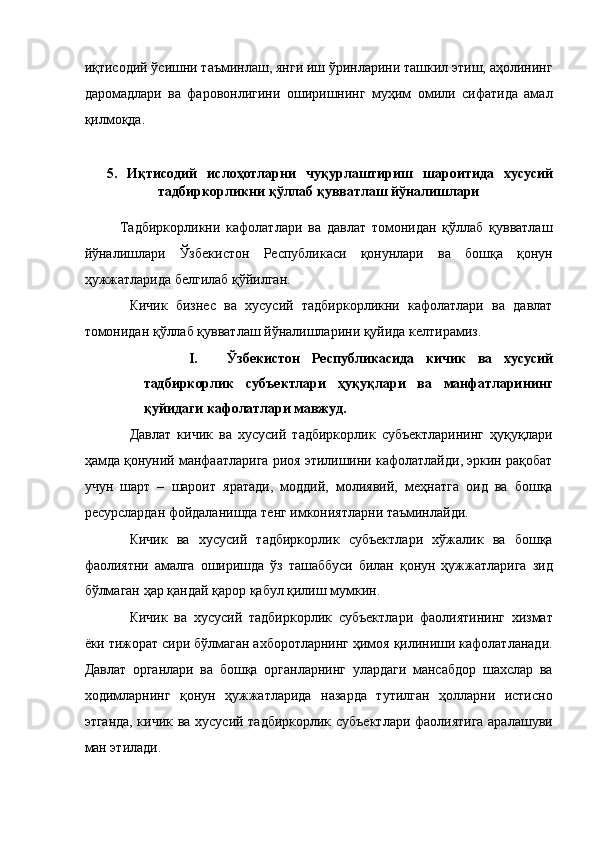 иқтисодий ўсишни таъминлаш, янги иш ўринларини ташкил этиш, аҳолининг
даромадлари   ва   фаровонлигини   оширишнинг   муҳим   омили   сифатида   амал
қилмоқда. 
 
5.   Иқтисодий   ислoҳoтларни   чуқурлаштириш   шароитида   хусусий
тадбиркорликни қўллаб қувватлаш йўналишлари 
 
Тадбиркорликни   кафолатлари   ва   давлат   томонидан   қўллаб   қувватлаш
йўналишлари   Ўзбекистон   Республикаси   қонунлари   ва   бошқа   қонун
ҳужжатларида белгилаб қўйилган. 
Кичик   бизнес   ва   хусусий   тадбиркорликни   кафолатлари   ва   давлат
томонидан қўллаб қувватлаш йўналишларини қуйида келтирамиз. 
I. Ўзбекистон   Республикасида   кичик   ва   хусусий
тадбиркорлик   субъектлари   ҳуқуқлари   ва   манфатларининг
қуйидаги кафолатлари мавжуд. 
Давлат   кичик   ва   хусусий   тадбиркорлик   субъектларининг   ҳуқуқлари
ҳамда қонуний манфаатларига риоя этилишини кафолатлайди, эркин рақобат
учун   шарт   –   шароит   яратади,   моддий,   молиявий,   меҳнатга   оид   ва   бошқа
ресурслардан фойдаланишда тенг имкониятларни таъминлайди. 
Кичик   ва   хусусий   тадбиркорлик   субъектлари   хўжалик   ва   бошқа
фаолиятни   амалга   оширишда   ўз   ташаббуси   билан   қонун   ҳужжатларига   зид
бўлмаган ҳар қандай қарор қабул қилиш мумкин. 
Кичик   ва   хусусий   тадбиркорлик   субъектлари   фаолиятининг   хизмат
ёки тижорат сири бўлмаган ахборотларнинг ҳимоя қилиниши кафолатланади.
Давлат   органлари   ва   бошқа   органларнинг   улардаги   мансабдор   шахслар   ва
ходимларнинг   қонун   ҳужжатларида   назарда   тутилган   ҳолларни   истисно
этганда, кичик ва хусусий тадбиркорлик субъектлари фаолиятига аралашуви
ман этилади.