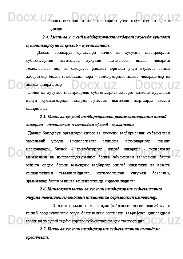 ривожлантиришни   рағбатлантириш   учун   шарт   шароит   ҳосил
қилади. 
2.4. Кичик ва хусусий тадбиркорликни ахборот соҳасида қуйидаги 
йўналишлар бўйича қўллаб – қувватланади. 
Давлат   бошқарув   органлари   кичик   ва   хусусий   тадбиркорлик
субъектларини   иқтисодий,   ҳуқуқий,   статистика,   ишлаб   чиқариш
технологияга   оид   ва   самарали   фаолият   юритиш   учун   керакли   бошқа
ахборотлар   билан   таъминлаш   чора   –   тадбирларини   ишлаб   чиқарадилар   ва
амалга оширадилар. 
  Кичик   ва   хусусий   тадбиркорлик   субъектларига   ахборот   хизмати   кўрсатиш
қонун   ҳужжатларида   назарда   тутилган   имтиёзли   шартларда   амалга
оширилади. 
2.5. Кичик ва хусусий тадбиркорликни ривожлантиришни ишлаб 
чиқариш – технология жиҳатидан қўллаб – қувватлаш 
  Давлат   бошқарув   органлари   кичик   ва   хусусий   тадбиркорлик   субъектлари
замонавий   ускуна   технологиялар   олишига,   технопарклар,   лизинг
корхоналари,   бизнес   –   инкубаторлар,   ишлаб   чиқариш   -   технология
марказлари   ва   инфраструктуранинг   бошқа   объектлари   тармоғини   барпо
этишга   ёрдам   бериш   юзасидан   тадбирлар   ишлаб   чиқилиши   ва   амалга
оширилишини   таъминлайдилар,   ихтисослашган   улгуржи   бозорлар,
ярмаркалар барпо этиш ва ташкил этишда ёрдамлашадилар. 
2.6. Қишлоқдаги кичик ва хусусий тадбиркорлик субъектларига 
энергия таъминоти манбаини ишлатишга бериладиган имтиёзлар. 
Энергия таъминоти манбаидан фойдаланишда қишлоқ хўжалик 
ишлаб   чиқарувчилари   учун   белгиланган   имтиёзли   таърифлар   қишлоқдаги
кичик ва хусусий тадбиркорлик субъектларига ҳам таалуқлидир. 
2.7. Кичик ва хусусий тадбиркорлик субъектларини имтиёзли 
кредитлаш.  