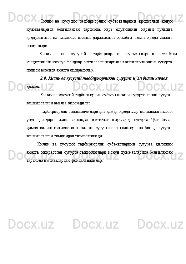 Кичик   ва   хусусий   тадбиркорлик   субъектларини   кредитлаш   қонун
ҳужжатларида   белгиланган   тартибда,   қарз   олувчининг   қарзни   тўлашга
қодирлигини   ва   таваккал   қилиш   даражасини   ҳисобга   олган   ҳолда   амалга
оширилади. 
Кичик  ва  хусусий  тадбиркорлик  субъектларини  имтиёзли 
кредитлашни махсус фондлар, ихтисослаштирилган агентликларнинг суғурта 
полиси асосида амалга оширадилар. 
2.8. Кичик ва хусусий тадбиркорликни суғурта йўли билан ҳимоя 
қилиш. 
Кичик ва хусусий тадбиркорлик субъектларини суғурталашни суғурта
ташкилотлари амалга оширадилар. 
Тадбиркорлик   таваккалчиларидан   ҳамда   кредитлар   қопланмаганлиги
учун   қарздорни   жавобгарликдан   имтиёзли   шартларда   суғурта   йўли   билан
ҳимоя   қилиш   ихтисослаштирилган   суғурта   агентликлари   ва   бошқа   суғурта
ташкилотлари томонидан таъминланади. 
Кичик   ва   хусусий   тадбиркорлик   субъектларини   суғурта   қилишни
амалга   ошираётган   суғурта   ташкилотлари   қонун   ҳужжатларида   белгиланган
тартибда имтиёзлардан фойдаланадилар.