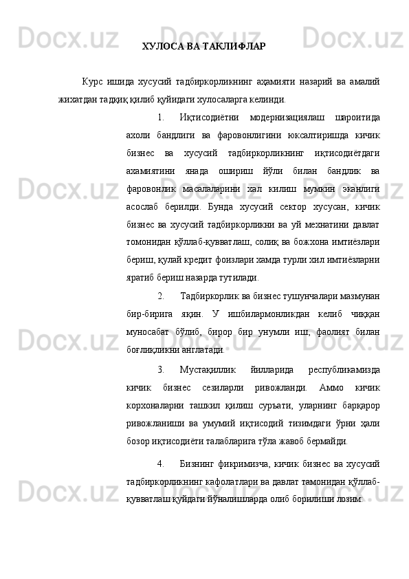 ХУЛОСА ВА ТАКЛИФЛАР 
 
Курс   ишида   хусусий   тадбиркорликнинг   аҳамияти   назарий   ва   амалий
жихатдан тадқиқ қилиб қуйидаги хулосаларга келинди. 
1. Иқтисодиётни   модернизациялаш   шароитида
ахоли   бандлиги   ва   фаровонлигини   юксалтиришда   кичик
бизнес   ва   хусусий   тадбиркорликнинг   иқтисодиётдаги
ахамиятини   янада   ошириш   йўли   билан   бандлик   ва
фаровонлик   масалаларини   хал   килиш   мумкин   эканлиги
асослаб   берилди.   Бунда   хусусий   сектор   хусусан,   кичик
бизнес   ва   хусусий   тадбиркорликни   ва   уй   мехнатини   давлат
томонидан қўллаб-қувватлаш, солиқ ва божхона имтиёзлари
бериш, қулай кредит фоизлари хамда турли хил имтиёзларни
яратиб бериш назарда тутилади. 
2. Тадбиркорлик ва бизнес тушунчалари мазмунан
бир-бирига   яқин.   У   ишбилармонликдан   келиб   чиққан
муносабат   бўлиб,   бирор   бир   унумли   иш,   фаолият   билан
боғлиқликни англатади. 
3. Мустақиллик   йилларида   республикамизда
кичик   бизнес   сезиларли   ривожланди.   Аммо   кичик
корхоналарни   ташкил   қилиш   суръати,   уларнинг   барқарор
ривожланиши   ва   умумий   иқтисодий   тизимдаги   ўрни   ҳали
бозор иқтисодиёти талабларига тўла жавоб бермайди. 
4. Бизнинг   фикримизча,   кичик   бизнес   ва   хусусий
тадбиркорликнинг кафолатлари ва давлат тамонидан қўллаб-
қувватлаш қуйдаги йўналишларда олиб борилиши лозим: