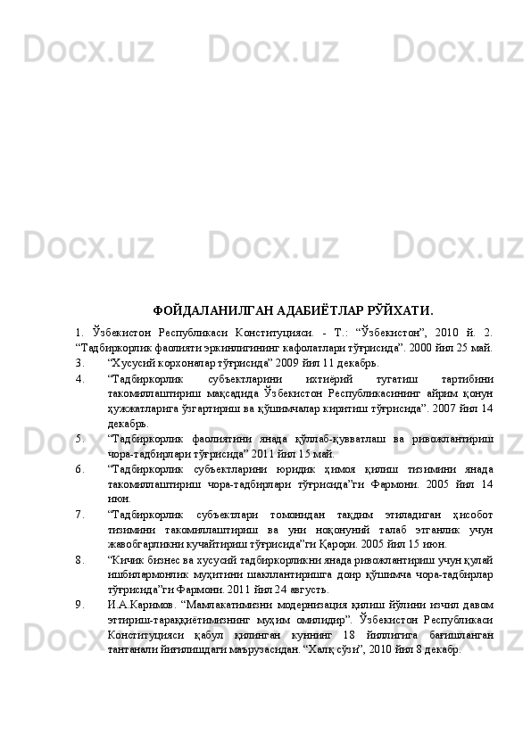 ФОЙДАЛАНИЛГАН АДАБИЁТЛАР РЎЙХАТИ. 
1.   Ўзбекистон   Республикаси   Конституцияси.   -   Т.:   “Ўзбекистон”,   2010   й.   2.
“Тадбиркорлик фаолияти эркинлигининг кафолатлари тўғрисида”. 2000 йил 25 май.
3. “Хусусий корхоналар тўғрисида” 2009 йил 11 декабрь. 
4. “Тадбиркорлик   субъектларини   ихтиёрий   тугатиш   тартибини
такомиллаштириш   мақсадида   Ўзбекистон   Республикасининг   айрим   қонун
ҳужжатларига ўзгартириш ва қўшимчалар киритиш тўғрисида”. 2007 йил 14
декабрь. 
5. “Тадбиркорлик   фаолиятини   янада   қўллаб-қувватлаш   ва   ривожлантириш
чора-тадбирлари тўғрисида” 2011 йил 15 май. 
6. “Тадбиркорлик   субъектларини   юридик   ҳимоя   қилиш   тизимини   янада
такомиллаштириш   чора-тадбирлари   тўғрисида”ги   Фармони.   2005   йил   14
июн. 
7. “Тадбиркорлик   субъектлари   томонидан   тақдим   этиладиган   ҳисобот
тизимини   такомиллаштириш   ва   уни   ноқонуний   талаб   этганлик   учун
жавобгарликни кучайтириш тўғрисида”ги Қарори. 2005 йил 15 июн. 
8. “Кичик бизнес ва хусусий тадбиркорликни янада ривожлантириш учун қулай
ишбилармонлик   муҳитини   шакллантиришга   доир   қўшимча   чора-тадбирлар
тўғрисида”ги Фармони. 2011 йил 24 августь. 
9. И.А.Каримов.   “Мамлакатимизни   модернизация   қилиш   йўлини   изчил   давом
эттириш-тараққиётимизнинг   муҳим   омилидир”.   Ўзбекистон   Республикаси
Конституцияси   қабул   қилинган   куннинг   18   йиллигига   бағишланган
тантанали йиғилишдаги маърузасидан. “Халқ сўзи”, 2010 йил 8 декабр.