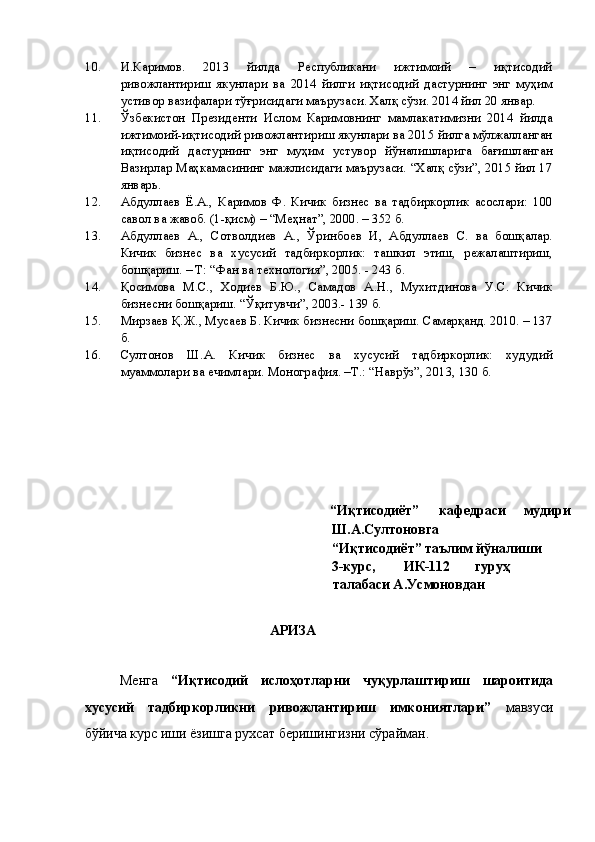 10. И.Каримов.   2013   йилда   Республикани   ижтимоий   –   иқтисодий
ривожлантириш   якунлари   ва   2014   йилги   иқтисодий   дастурнинг   энг   муҳим
устивор вазифалари тўғрисидаги маърузаси. Халқ сўзи. 2014 йил 20 январ. 
11. Ўзбекистон   Президенти   Ислом   Каримовнинг   мамлакатимизни   2014   йилда
ижтимоий-иқтисодий ривожлантириш якунлари ва 2015 йилга мўлжалланган
иқтисодий   дастурнинг   энг   муҳим   устувор   йўналишларига   бағишланган
Вазирлар Маҳкамасининг мажлисидаги маърузаси. “Халқ сўзи”, 2015 йил 17
январь. 
12. Абдуллаев   Ё.А.,   Каримов   Ф.   Кичик   бизнес   ва   тадбиркорлик   асослари:   100
савол ва жавоб. (1-қисм) – “Меҳнат”, 2000. – 352 б. 
13. Абдуллаев   А.,   Сотволдиев   А.,   Ўринбоев   И,   Абдуллаев   С.   ва   бошқалар.
Кичик   бизнес   ва   хусусий   тадбиркорлик:   ташкил   этиш,   режалаштириш,
бошқариш. – Т: “Фан ва технология”, 2005. - 243 б. 
14. Қосимова   М.С.,   Ходиев   Б.Ю.,   Самадов   А.Н.,   Мухитдинова   У.С.   Кичик
бизнесни бошқариш. “Ўқитувчи”, 2003.- 139 б. 
15. Мирзаев Қ.Ж., Мусаев Б. Кичик бизнесни бошқариш. Самарқанд. 2010. – 137
б. 
16. Султонов   Ш.А.   Кичик   бизнес   ва   хусусий   тадбиркорлик:   худудий
муаммолари ва ечимлари. Монография. –Т.: “Наврўз”, 2013, 130 б.  
 
 
 
 
 
 
 
  “Иқтисодиёт”  кафедраси  мудири 
Ш.А.Султоновга                     
“Иқтисодиёт” таълим йўналиши 
3-курс,  ИК-112  гуруҳ  
талабаси А.Усмоновдан 
                        
АРИЗА 
 
Менга   “Иқтисодий   ислoҳoтларни   чуқурлаштириш   шароитида
хусусий   тадбиркорликни   ривожлантириш   имкониятлари”   мавзуси
бўйича курс иши ёзишга рухсат беришингизни сўрайман.  