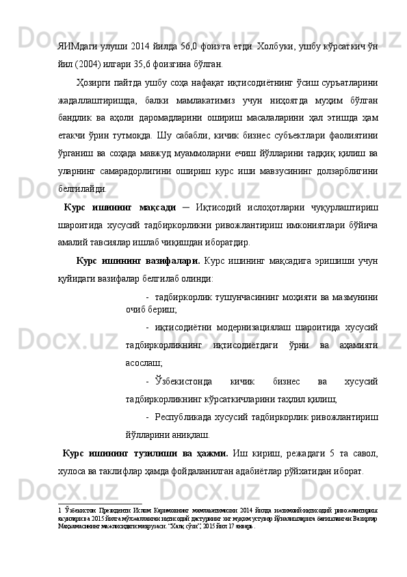 ЯИМдаги улуши 2014 йилда 56,0 фоиз 1
га етди. Холбуки, ушбу кўрсаткич ўн
йил (2004) илгари 35,6 фоизгина бўлган.  
Ҳозирги пайтда ушбу соҳа нафақат иқтисодиётнинг  ўсиш суръатларини
жадаллаштиришда,   балки   мамлакатимиз   учун   ниҳоятда   муҳим   бўлган
бандлик   ва   аҳоли   даромадларини   ошириш   масалаларини   ҳал   этишда   ҳам
етакчи   ўрин   тутмоқда.   Шу   сабабли,   кичик   бизнес   субъектлари   фаолиятини
ўрганиш   ва   соҳада   мавжуд   муаммоларни   ечиш   йўлларини   тадқиқ   қилиш   ва
уларнинг   самарадорлигини   ошириш   курс   иши   мавзусининг   долзарблигини
белгилайди. 
  Курс   ишининг   мақсади   ─   Иқтисодий   ислoҳoтларни   чуқурлаштириш
шароитида   хусусий   тадбиркорликни   ривожлантириш   имкониятлари   бўйича
амалий тавсиялар ишлаб чиқишдан иборатдир. 
Курс   ишининг   вазифалари.   Курс   ишининг   мақсадига   эришиши   учун
қуйидаги вазифалар белгилаб олинди: 
- тадбиркорлик  тушунчасининг  моҳияти  ва  мазмунини
очиб бериш; 
- иқтисодиётни   модернизациялаш   шароитида   хусусий
тадбиркорликнинг   иқтисодиётдаги   ўрни   ва   аҳамияти
асослаш; 
- Ўзбекистонда   кичик   бизнес   ва   хусусий
тадбиркорликнинг кўрсаткичларини таҳлил қилиш; 
- Республикада хусусий  тадбиркорлик ривожлантириш
йўлларини аниқлаш. 
  Курс   ишининг   тузилиши   ва   ҳажми.   Иш   кириш,   режадаги   5   та   савол,
хулоса ва таклифлар ҳамда фойдаланилган адабиётлар рўйхатидан иборат. 
 
1   Ўзбекистон   Президенти   Ислом   Каримовнинг   мамлакатимизни   2014   йилда   ижтимоий-иқтисодий   ривожлантириш
якунлари ва 2015 йилга мўлжалланган иқтисодий дастурнинг энг муҳим устувор йўналишларига бағишланган Вазирлар
Маҳкамасининг мажлисидаги маърузаси. “Халқ сўзи”, 2015 йил 17 январь. 
  