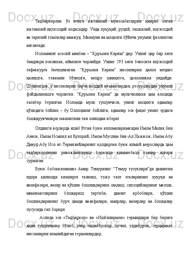 Тадбиркорлик   ўз   ичига   ижтимоий   муносабатларни   қамраб   олган
ижтимоий-иқтисодий ходисадир. Унда хуқуқий, руҳий, ташкилий, иқтисодий
ва тарихий томонлар мавжуд. Мазмуни ва моҳияти бўйича унумли фаолиятни
англатади. 
Исломнинг асосий манбаи – “Қуръони Карим” дир. Унинг ҳар бир ояти
бандлари   покликка,   иймонга   чорлайди.   Унинг   293   ояти   бевосита   иқтисодий
тафаккурга   бағишланган.   “Қуръони   Карим”   инсонларни   ҳалол   меҳнат
қилишга,   тежамли   бўлишга,   меҳру   шавқатга,   ҳалолликка   ундайди.
Шунингдек, у инсонларни барча моддий неъматлардан, ресурслардан унумли
фойдаланишга   чорлаган.   “Қуръони   Карим”   да   мулкчиликка   ҳам   алоҳида
эътибор   берилган.   Исломда   мулк   тушунчаси,   унинг   моҳияти   одамлар
қўлидаги   бойлик   –   бу   Оллоҳнинг   бойлиги,   одамлар   эса   фақат   унинг   ердаги
бошқарувчилари эканлигини тан олишдан иборат. 
Олдинги асрларда яшаб ўтган буюк алломаларимиздан Имом Малик бин
Анаса, Имом Исмоил ал Бухорий, Имом Муслим бин-Ал Хажжож, Имом Абу
Давуд-Абу Исо ат-Термизийларнинг қолдирган буюк илмий меросларда ҳам
тадбиркорликни   ривожлантириш   борасида   қимматбаҳо   ғоялар   илгари
сурилган. 
Буюк   бобокалонимиз   Амир   Темурнинг   “Темур   тузуклари”да   давлатни
идора   қилишда   кимларга   таяниш,   тожу   тахт   эгаларининг   хуқуқи   ва
вазифаоари, вазир ва қўшин бошлиқларини сақлаш, сипоҳийларнинг маоши,
мамлакатларини   бошқариш   тартиби,   давлат   арбоблари,   қўшин
бошлиқларининг   бурч   ҳамда   вазифалари,   амирлар,   вазирлар   ва   бошқалар
хусусида гап боради. 
Аслида   эса   «Тадбиркор»   ва   «Ишбилармон»   терминлари   бир   бирига
яқин   тушунчалар   бўлиб,   улар   ташаббускор,   эпчил,   уддабурон,   серҳаракат
инсонларни номлайдиган терменлардир.