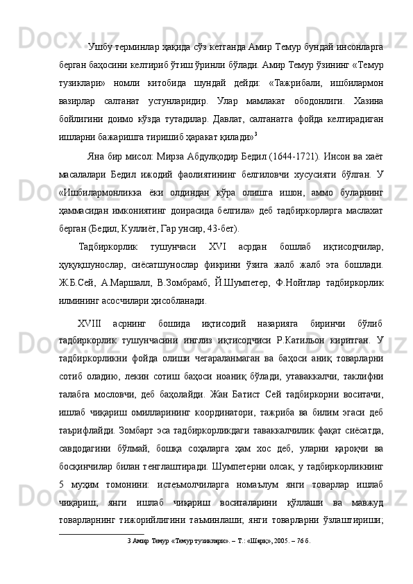 Ушбу терминлар ҳақида сўз кетганда Амир Темур бундай инсонларга
берган баҳосини келтириб ўтиш ўринли бўлади. Амир Темур ўзининг «Темур
тузиклари»   номли   китобида   шундай   дейди:   «Тажрибали,   ишбилармон
вазирлар   салтанат   устунларидир.   Улар   мамлакат   ободонлиги.   Хазина
бойлигини   доимо   кўзда   тутадилар.   Давлат,   салтанатга   фойда   келтирадиган
ишларни бажаришга тиришиб ҳаракат қилади» 3
 
Яна бир мисол: Мирза Абдулқодир Бедил (1644-1721). Инсон ва хаёт
масалалари   Бедил   ижодий   фаолиятининг   белгиловчи   хусусияти   бўлган.   У
«Ишбилармонликка   ёки   олдиндан   кўра   олишга   ишон,   аммо   буларнинг
ҳаммасидан   имкониятинг   доирасида   белгила»   деб   тадбиркорларга   маслахат
берган (Бедил, Куллиёт, Гар унсир, 43-бет). 
Тадбиркорлик   тушунчаси   XVI   асрдан   бошлаб   иқтисодчилар,
ҳуқуқшунослар,   сиёсатшунослар   фикрини   ўзига   жалб   жалб   эта   бошлади.
Ж.Б.Сей,   А.Маршалл,   В.Зомбрамб,   Й.Шумпетер,   Ф.Нойтлар   тадбиркорлик
илмининг асосчилари ҳисобланади. 
XVIII  асрнинг  бошида  иқтисодий  назарияга  биринчи  бўлиб 
тадбиркорлик   тушунчасини   инглиз   иқтисодчиси   Р.Катильон   киритган.   У
тадбиркорликни   фойда   олиши   чегараланмаган   ва   баҳоси   аниқ   товарларни
сотиб   оладию,   лекин   сотиш   баҳоси   ноаниқ   бўлади,   утаваккалчи,   таклифни
талабга   мословчи,   деб   баҳолайди.   Жан   Батист   Сей   тадбиркорни   воситачи,
ишлаб   чиқариш   омилларининг   координатори,   тажриба   ва   билим   эгаси   деб
таърифлайди.   Зомбарт   эса   тадбиркорликдаги   таваккалчилик   фақат   сиёсатда,
савдодагини   бўлмай,   бошқа   соҳаларга   ҳам   хос   деб,   уларни   қароқчи   ва
босқинчилар билан тенглаштиради. Шумпетерни олсак, у тадбиркорликнинг
5   муҳим   томонини:   истеъмолчиларга   номаълум   янги   товарлар   ишлаб
чиқариш;   янги   ишлаб   чиқариш   воситаларини   қўллаши   ва   мавжуд
товарларнинг   тижорийлигини   таъминлаши;   янги   товарларни   ўзлаштириши;
3  Амир Темур «Темур тузиклари». – Т.: «Шарқ», 2005. – 76 б.