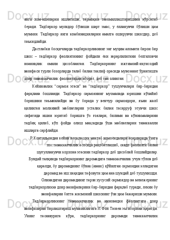 янги   хом-ашёларни   ишлатиши;   тармоқни   такомиллаштиришини   кўрсатиб
беради.   Тадбиркор   мулкдор   бўлиши   шарт   эмас,   у   ёлланувчи   бўлиши   ҳам
мумкин.   Тадбиркор   янги   комбинацияларни   амалга   оширувчи   шахсдир,   деб
таъкидлайди. 
Дастлабки босқичларда тадбиркорликнинг энг муҳим аломати бирон бир
шахс   –   тадбиркор   фаолиятининг   фойдали   ёки   зарарлилигини   белгиловчи
ноаниқлик   омили   ҳисобланган.   Тадбиркорнинг   ижтимоий-иқтисодий
вазифаси турли бозорларда талаб билан таклиф орасида мувозанат ўрнатишга
доир таваккалчилик фаолиятидан иборат, деб тан олинган. 
Кейиняалик   “сармоя   эгаси”   ва   “тадбиркор”   тушунчалари   бир-биридан
фарқлана   бошланди.   Тадбиркор   сармоянинг   муомалада   юришни   кўпайиб
боришини   таъминлайди   ва   бу   борада   у   венчур   сармоядори,   яъни   жалб
қилинган   молиявий   маблағларни   усталик   билан   тасарруф   этувчи   шахс
сифатида   ишни   юритиб   боришга   ўз   ғоялари,   билими   ва   кўникмаларини
тадбиқ   қилиб,   кўп   фойда   олиш   мақсадида   ўша   маблағларни   таваккалли
ишларга сарфлайди. 
Р.Контильондан кейин неоклассик мактаб номоёндалари асарларида ўзига
хос таваккалчилик асосида рақобатлашиб, савдо фаолияти билан
шуғулланувчи корхона эгасини тадбиркор деб ҳисоблай бошлайдилар.
Бундай талқинда тадбиркорнинг даромадига таваккалчилик учун тўлов деб
қаралди, бу даромаднинг бўнак (аванс) қўйилган сармоядан келадиган
даромад ва иш хақидан тафовути ҳам ана шундай деб тушунишди.
Олинадиган даромаднинг тарзи хусусий сармоядор ва менежернинг
тадбиркорликка доир вазифаларини бир-биридан фарқлаб туради, лекин бу
вазифаларни битта жисмоний шахснинг ўзи ҳам бажариши мумкин. 
Тадбиркорликнинг   таваккалчилик   ва   инновация   фаолиятига   доир
вазифаларни бирлаштириш мумкинлигига И.Фон Тюнен эътиборини қаратди.
Унинг   тасаввурига   кўра,   тадбиркорнинг   даромади   таваккалчилик