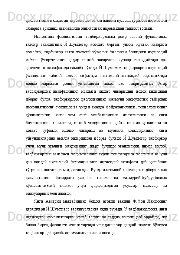 фаолиятидан келадиган даромаддан ва янгиликни қўллаш туфайли иқтисодий
самарага эришиш натижасида олинадиган даромаддан ташкил топади. 
Инновация   фаолиятининг   тадбиркорликка   доир   асосий   функционал
тавсиф   эканлигини   Й.Шумпетер   асослаб   берган:   унинг   нуқтаи   назарига
мувофиқ,   тадбиркор   катта   хусусий   хўжалик   фаолияти   бошидаги   иқтисодий
хаётни   ўзгартиришга   қодир   ишлаб   чиқарувчи   кучлар   тараққиётида   ҳал
қилувчи шахс сифатида намоён бўлади. Й.Шумпетер тадбиркорни иқтисодий
ўсишининг   табиий   омили   сифатида   ижтимоий-иқтисодий   тараққиётида
доимо   марказий   ролни   ўйнайдиган   шахс,   деб   таърифлайди.   Агар
тадбиркорлик   вазифасининг   моҳияти   ишлаб   чиқаришни   ислоҳ   қилишдан
иборат   бўлса,   тадбиркорлик   фаолиятининг   мазмуни   маҳсулотни   тайёрлаш
имкониятининг   очилиши   ва   ундан   амалда   фойдаланилиши,   технологиянинг
қўлланилиши,   янги   хом   ашё   манбаларининг   ишлатилиши   ва   янги
бозорларнинг   топилиши,   ишлаб   чиқаришнинг   қайта   ташкил   қилиниши   ва
ҳоказо   туфайли   ишлаб   чиқариш   ва   муомала   омилларининг   янги
уйғунликларини   амалга   оширишдан   иборат   бўлади.   Й.Шумпетер   тадбиркор
учун   мулк   эгалиги   мақомининг   шарт   бўлиши   эканлигини   инкор   қилиб,
тадбиркорлик   вазифаси   ходимларнинг   турли   тоифаларига   хослигин   ва   уни
ҳар   қандай   ижтимоий   формациянинг   иқтисодий   вазифаси   деб   ҳисоблаш
тўғри эканлигини таъкидлаган эди. Бунда ижтимоий формация тадбиркорлик
фаолиятининг   бозордаги   рақобат   тизими   ва   маъмурий-буйруқбозлик
хўжалик-сиёсий   тизими   учун   фарқланадиган   усуллар,   шакллар   ва
мавзуларини белгилайди. 
Янги   Австрия   мактабининг   бошқа   атоқли   вакили   Ф.Фон   Хайекнинг
қарашлари Й.Шумпетер тасаввурларига яқин туради. У тадбиркорликка янги
иқтисодий   имкониятларни   излаб   топиш   ва   тадқиқ   қилиш   деб   қарайди,   шу
билан бирга, фаолияти излаш тарзида кечадиган ҳар қандай шахсни бўлғуси
тадбиркор деб ҳисоблаш мумкинлигига ишонади.
