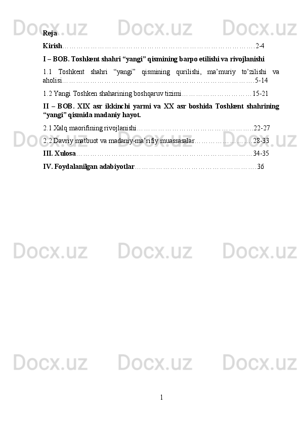 Reja
Kirish ……………………………………………………………………….2-4
I – BOB. Toshkent shahri “yangi” qismining barpo etilishi va rivojlanishi
1.1   Toshkent   shahri   “yangi”   qismining   qurilishi,   ma’muriy   to’zilishi   va
aholisi……………………………………………………………………….5-14
1.2 Yangi Toshken shaharining boshqaruv tizimi…………………………15-21
II   –   BOB.   XIX   asr   ikkinchi   yarmi   va   XX   asr   boshida   Toshkent   shahrining
“yangi” qismida madaniy hayot.
2.1 Xalq maorifining rivojlanishi…………………………………………..22-27
2.2 Davriy matbuot va madaniy-ma’rifiy muassasalar…………………….28-33
III. Xulosa …………………………………………………………………34-35
IV. Foydalanilgan adabiyotlar …………………………………………….36
1 