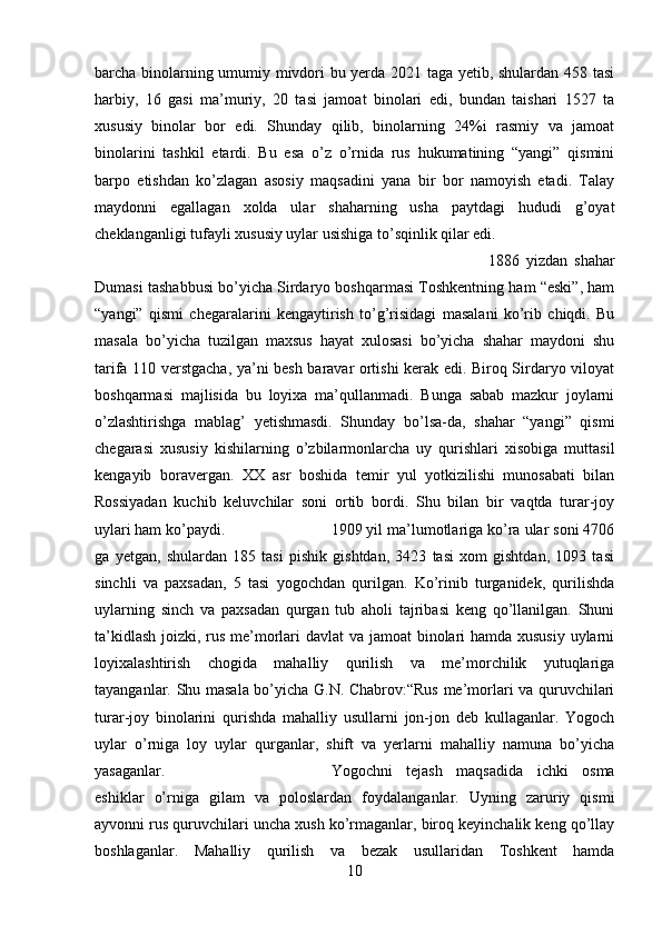 barcha binolarning umumiy mivdori bu yerda 2021 taga yetib, shulardan 458 tasi
harbiy,   16   gasi   ma’muriy,   20   tasi   jamoat   binolari   edi,   bundan   taishari   1527   ta
xususiy   binolar   bor   edi.   Shunday   qilib,   binolarning   24%i   rasmiy   va   jamoat
binolarini   tashkil   etardi.   Bu   esa   o’z   o’rnida   rus   hukumatining   “yangi”   qismini
barpo   etishdan   ko’zlagan   asosiy   maqsadini   yana   bir   bor   namoyish   etadi.   Talay
maydonni   egallagan   xolda   ular   shaharning   usha   paytdagi   hududi   g’oyat
cheklanganligi tufayli xususiy uylar usishiga to’sqinlik qilar edi. 
1886   yizdan   shahar
Dumasi tashabbusi bo’yicha Sirdaryo boshqarmasi Toshkentning ham “eski”, ham
“yangi”   qismi   chegaralarini   kengaytirish   to’g’risidagi   masalani   ko’rib   chiqdi.   Bu
masala   bo’yicha   tuzilgan   maxsus   hayat   xulosasi   bo’yicha   shahar   maydoni   shu
tarifa 110 verstgacha, ya’ni besh baravar ortishi kerak edi. Biroq Sirdaryo viloyat
boshqarmasi   majlisida   bu   loyixa   ma’qullanmadi.   Bunga   sabab   mazkur   joylarni
o’zlashtirishga   mablag’   yetishmasdi.   Shunday   bo’lsa-da,   shahar   “yangi”   qismi
chegarasi   xususiy   kishilarning   o’zbilarmonlarcha   uy   qurishlari   xisobiga   muttasil
kengayib   boravergan.   XX   asr   boshida   temir   yul   yotkizilishi   munosabati   bilan
Rossiyadan   kuchib   keluvchilar   soni   ortib   bordi.   Shu   bilan   bir   vaqtda   turar-joy
uylari ham ko’paydi.  1909 yil ma’lumotlariga ko’ra ular soni 4706
ga   yetgan,   shulardan   185   tasi   pishik   gishtdan,   3423   tasi   xom   gishtdan,   1093   tasi
sinchli   va   paxsadan,   5   tasi   yogochdan   qurilgan.   Ko’rinib   turganidek,   qurilishda
uylarning   sinch   va   paxsadan   qurgan   tub   aholi   tajribasi   keng   qo’llanilgan.   Shuni
ta’kidlash joizki, rus me’morlari davlat va jamoat  binolari hamda xususiy uylarni
loyixalashtirish   chogida   mahalliy   qurilish   va   me’morchilik   yutuqlariga
tayanganlar. Shu masala bo’yicha G.N. Chabrov:“Rus me’morlari va quruvchilari
turar-joy   binolarini   qurishda   mahalliy   usullarni   jon-jon   deb   kullaganlar.   Yogoch
uylar   o’rniga   loy   uylar   qurganlar,   shift   va   yerlarni   mahalliy   namuna   bo’yicha
yasaganlar.  Yogochni   tejash   maqsadida   ichki   osma
eshiklar   o’rniga   gilam   va   poloslardan   foydalanganlar.   Uyning   zaruriy   qismi
ayvonni rus quruvchilari uncha xush ko’rmaganlar, biroq keyinchalik keng qo’llay
boshlaganlar.   Mahalliy   qurilish   va   bezak   usullaridan   Toshkent   hamda
10 