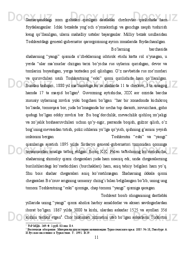 Samarqanddagi   xom   gishtdan   qurilgan   dastlabki   cherkovlar   qurilishida   ham
foydalanganlar.   Ichki   bezakda   yog’och   o’ymakorligi   va   ganchga   naqsh   tushirish
keng   qo’llanilgan,   ularni   mahalliy   ustalar   bajarganlar.   Milliy   bezak   usullaridan
Toshkentdagi general-gubernator qarorgoxining ayrim xonalarida foydachanilgan. 
Bo’larning   barchasida
shaharning   “yangi”   qismida   o’zbeklarning   ishtirok   etishi   katta   rol   o’ynagan,   u
yerda   “ular   ma’murlar   chizgan   tarxi   bo’yicha   rus   uylarini   qurishgan,   devor   va
tomlarini   buyashgan,   yerga   taxtadan   pol   qilishgan.   O’z   navbatida   rus   me’morlari
va   quruvchilari   usuli   Toshkentning   “eski”   qismi   qurilishida   ham   qo’llanilgan.
Bundan tashqari, 1880 yil ma’lumotiga ko’ra shaharda 11 ta cherkov, 3 ta sinagog
hamda   17   ta   masjid   bo’lgan 1
.   Guvoxning   aytishicha,   XIX   asr   oxirida   barcha
xususiy   uylarning   xovlisi   yoki   bogchasi   bo’lgan:   “har   bir   xonadonda   kichikroq
bo’lsada, tomorqasi bor, juda bo’lmaganda bir necha tup daraxti, xovuzchasi, goho
qudugi   bo’lgan   oddiy   xovlisi   bor.   Bu   bog’dorchilik,   mevachilik   qishloq   xo’jaligi
va   xo’jalik   boshaaruvchilari   uchun   qo’y-sigir,   parranda   boqish,   gulzor   qilish,   o’z
bog’ining mevasidan totish, poliz ishlarini yo’lga qo’yish, qishning g’amini yeyish
imkonini bergan.  Toshkentni   “eski”   va   “yangi”
qismlariga   ajratish   1895   yilda   Sirdaryo   general-gubernatori   tomonidan   qonunga
tayanmasdan   amalga   tatbiq   etilgan.   Biroq   K.K.   Palen   taftishining   ko’rsatishicha,
shaharning   shimoliy   qismi   chegaralari   juda   ham   noaniq   edi;   unda   chegaralarning
burilishlaridagi   ko’rsatkichlari   (burchaklari)   ham,   aniq   tabiiy   belgilari   ham   yo’q.
Shu   bois   shahar   chegaralari   aniq   ko’rsatilmagan.   Shaharning   ikkala   qismi
chegaralari Bo’zsuv arigining umumiy chizig’i bilan belgilangan bo’lib, uning ung
tomoni Toshkentning “eski” qismiga, chap tomoni “yangi” qismiga qaragan. 
Toshkent   bosib   olinganining   dastlabki
yillarida   uning   “yangi”   qismi   aholisi   harbiy   amaldorlar   va   aksari   savdogarlardan
iborat   bo’lgan.   1867   yilda   3000   ta   kishi,   ulardan   askarlar   1525   va   ayollari   356
kishini  tashkil  etgan 2
. Chor  hukumati  xizmatini  utab bo’lgan askarlarni  Turkiston
1
 УзР МДА. 269-Ф. 1-руй. 83-иш.  Б. 4 .
2
 Восточные обозрение. Материалы для истории колонизации Туркестанского края. 1885. № 18; Гинзбург А
И Русское население в Туркестане. Т.: 1991.  B. 29 .
11 