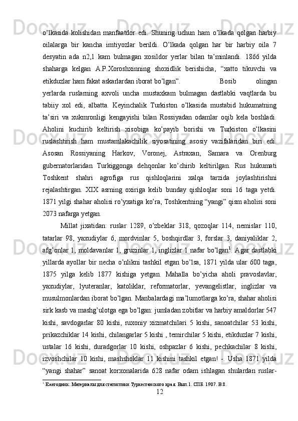 o’lkasida   kolishidan   manfaatdor   edi.   Shuning   uchun   ham   o’lkada   qolgan   harbiy
oilalarga   bir   kancha   imtiyozlar   berildi.   O’lkada   qolgan   har   bir   harbiy   oila   7
desyatin   ada   n2,1   kam   bulmagan   xosildor   yerlar   bilan   ta’minlandi.   1866   yilda
shaharga   kelgan   A.P.Xoroshxinning   shoxidlik   berishicha,   “xatto   tikuvchi   va
etikduzlar ham fakat askarlardan iborat bo’lgan”.  Bosib   olingan
yerlarda   ruslarning   axvoli   uncha   mustaxkam   bulmagan   dastlabki   vaqtlarda   bu
tabiiy   xol   edi,   albatta.   Keyinchalik   Turkiston   o’lkasida   mustabid   hukumatning
ta’siri   va   xukmronligi   kengayishi   bilan   Rossiyadan   odamlar   oqib   kela   boshladi.
Aholini   kuchirib   keltirish   xisobiga   ko’payib   borishi   va   Turkiston   o’lkasini
ruslashtirish   ham   mustamlakachilik   siyosatining   asosiy   vazifalaridan   biri   edi.
Asosan   Rossiyaning   Harkov,   Voronej,   Astraxan,   Samara   va   Orenburg
gubernatorlaridan   Turkiggonga   dehqonlar   ko’chirib   keltirilgan.   Rus   hukumati
Toshkent   shahri   agrofiga   rus   qishloqlarini   xalqa   tarzida   joylashtirishni
rejalashtirgan.   XIX   asrning   oxiriga   kelib   bunday   qishloqlar   soni   16   taga   yetdi.
1871 yilgi shahar aholisi ro’yxatiga ko’ra, Toshkentning “yangi” qism aholisi soni
2073 nafarga yetgan. 
Millat   jixatidan:   ruslar   1289,   o’zbeklar   318,   qozoqlar   114,   nemislar   110,
tatarlar   98,   yaxudiylar   6,   mordvinlar   5,   boshqirdlar   3,   forslar   3,   daniyaliklar   2,
afg’onlar 1, moldavanlar 1, gruzinlar 1, inglizlar 1 nafar  bo’lgan 1
. Agar dastlabki
yillarda   ayollar   bir   necha   o’nlikni   tashkil   etgan   bo’lsa,   1871   yilda   ular   600   taga,
1875   yilga   kelib   1877   kishiga   yetgan.   Mahalla   bo’yicha   aholi   pravoslavlar,
yaxudiylar,   lyuteranlar,   katoliklar,   reformatorlar,   yevangelistlar,   inglizlar   va
musulmonlardan iborat bo’lgan. Manbalardagi ma’lumotlarga ko’ra, shahar aholisi
sirk kasb va mashg’ulotga ega bo’lgan: jumladan zobitlar va harbiy amaldorlar 547
kishi,   savdogarlar   80   kishi,   ruxoniy   xizmatchilari   5   kishi,   sanoatchilar   53   kishi,
prikazchiklar 14 kishi, chilangarlar 5 kishi , temirchilar 5 kishi, etikduzlar 7 kishi,
ustalar   16   kishi,   duradgorlar   10   kishi,   oshpazlar   6   kishi,   pechkachilar   8   kishi,
izvoshchilar   10   kishi,   mashshoklar   11   kishini   tashkil   etgan!   -.   Usha   1871   yilda
“yangi   shahar”   sanoat   korxonalarida   628   nafar   odam   ishlagan   shulardan   ruslar-
1
 Ежегодник. Материалы для статистики Туркестанского края. Вып.1. СПБ. 1 907 .  B. 8 .
12 