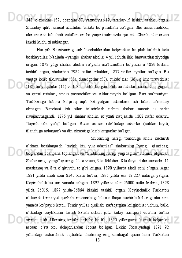 348,   o’zbeklar   159,   qozoqlar-87,   yaxudiylar-19,   tatarlar-15   kishini   tashkil   etgan.
Shunday   qilib,   sanoat   ishchilari   tarkibi   ko’p   millatli   bo’lgan.   Shu   narsa   molikki,
ular orasida tub aholi vakillari ancha yuqori salmovda ega edi. Chunki ular arzon
ishchi kuchi xisoblangan. 
Har   yili   Rossiyaning   turli   burchaklaridan   kelgindilar   ko’plab   ko’chib   kela
boshlaydilar. Natijada «yangi» shahar aholisi 4 yil ichida ikki baravardan ziyodga
ortgan.   1875   yilgi   shahar   aholisi   ro’yxati   ma’lumotlari   bo’yicha   u   4859   kishini
tashkil   etgan,   shulardan   2982   nafari   erkaklar,   1877   nafari   ayollar   bo’lgan.   Bu
vaqtga kelib tikuvchilar (55), duradgorlar (50), etikdo’zlar (36), g’isht teruvchilar
(18), bo’yoqchilar (11)  va h.k.lar  ortib borgan. Fotosuratchilar, soatsozlar,  gugurt
va   qurol   ustalari,   sovun   yasovchilar   va   x.klar   paydo   bo’lgan.   Rus   ma’muriyati
Toshkentga   tobora   ko’proq   oqib   kelayotgan   odamlarni   ish   bilan   ta’minlay
olmagan.   Barchani   ish   bilan   ta’minlash   uchun   shahar   sanoati   u   qadar
rivojlanmagandi.   1875   yil   shahar   aholisi   ro’yxati   natijasida   1208   nafar   odamni
“tayinli   ishi   yo’q”   bo’lgan.   Bular   asosan   iste’fodagi   askarlar   (xoldan   toyib,
tilanchiga aylangan) va din xizmatiga kirib ketganlar bo’lgan. 
Shiblining   narigi   tomoniga   aholi   kuchirib
o’tkaza   boshlangach   “tayinli   ishi   yuk   odamlar”   shaharning   “yangi”   qismidagi
boglardan boshpana topishgan va “Shiblining narigi yogidagilar” nomini olganlar.
Shaharning “yangi” qismiga 11 ta vrach, 9 ta feldsher, 8 ta doya, 4 dorixonachi, 11
mashshoq va 8 ta o’qituvchi to’g’ri kelgan. 1890 yillarda aholi soni  o’sgan. Agar
1881   yilda   aholi   soni   8343   kishi   bo’lsa,   1896   yilda   esa   18.227   nafarga   yetgan.
Keyinchalik   bu   son   yanada   oshgan.   1897   yillarda   ular   25000   nafar   kishini,   1898
yilda   26015,   1899   yilda-26864   kishini   tashkil   etgan.   Keyinchalik   Turkiston
o’lkasida temir yul qurilishi munosabagi  bilan o’lkaga kuchirib keltirilganlar soni
yanada ko’payib ketdi. Temir yullar qurilishi nafaqatgina kelgindilar uchun, balki
o’lkadagi   boyliklarni   tashib   ketish   uchun   juda   kulay   transport   vositasi   bo’lib
xizmat   qildi.   Ularning   tarkibi   turlicha   bo’lib,   1890   yillargacha   kuchib   kelganlar
asosan   o’rta   xol   dehqonlardan   iborat   bo’lgan.   Lekin   Rossiyadagi   1891   92
yillardagi   ocharchilik   oqibatida   aholining   eng   kambagal   qismi   ham   Turkiston
13 