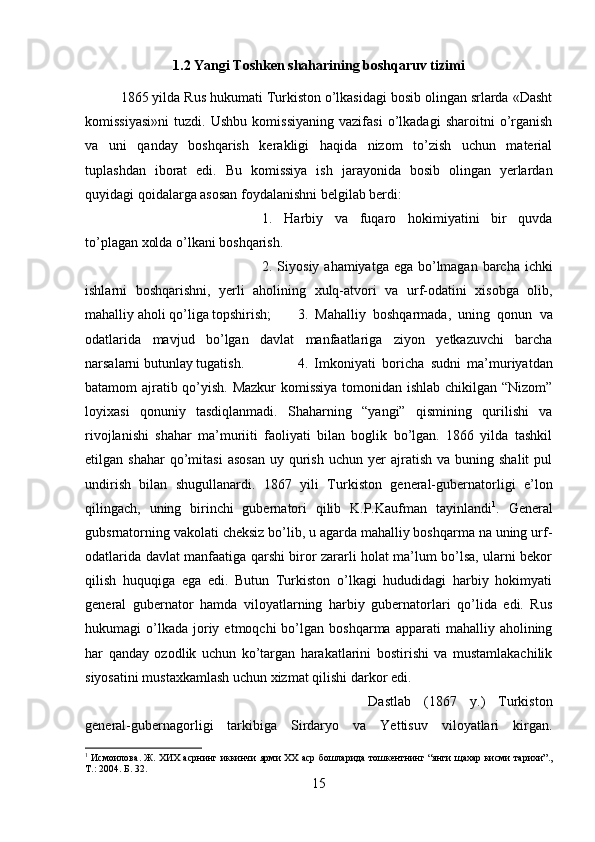 1.2 Yangi Toshken shaharining boshqaruv tizimi
1865 yilda Rus hukumati Turkiston o’lkasidagi bosib olingan srlarda «Dasht
komissiyasi»ni   tuzdi.   Ushbu   komissiyaning   vazifasi   o’lkadagi   sharoitni   o’rganish
va   uni   qanday   boshqarish   kerakligi   haqida   nizom   to’zish   uchun   material
tuplashdan   iborat   edi.   Bu   komissiya   ish   jarayonida   bosib   olingan   yerlardan
quyidagi qoidalarga asosan foydalanishni belgilab berdi: 
1.   Harbiy   va   fuqaro   hokimiyatini   bir   quvda
to’plagan xolda o’lkani boshqarish. 
2. Siyosiy ahamiyatga ega bo’lmagan barcha ichki
ishlarni   boshqarishni,   yerli   aholining   xulq-atvori   va   urf-odatini   xisobga   olib,
mahalliy aholi qo’liga topshirish; 3.   Mahalliy   boshqarmada,   uning   qonun   va
odatlarida   mavjud   bo’lgan   davlat   manfaatlariga   ziyon   yetkazuvchi   barcha
narsalarni butunlay tugatish.  4.   Imkoniyati   boricha   sudni   ma’muriyatdan
batamom ajratib qo’yish. Mazkur komissiya tomonidan ishlab chikilgan “Nizom”
loyixasi   qonuniy   tasdiqlanmadi.   Shaharning   “yangi”   qismining   qurilishi   va
rivojlanishi   shahar   ma’muriiti   faoliyati   bilan   boglik   bo’lgan.   1866   yilda   tashkil
etilgan  shahar  qo’mitasi  asosan   uy  qurish   uchun  yer  ajratish   va  buning  shalit  pul
undirish   bilan   shugullanardi.   1867   yili   Turkiston   general-gubernatorligi   e’lon
qilingach,   uning   birinchi   gubernatori   qilib   K.P.Kaufman   tayinlandi 1
.   General
gubsrnatorning vakolati cheksiz bo’lib, u agarda mahalliy boshqarma na uning urf-
odatlarida davlat manfaatiga qarshi biror zararli holat ma’lum bo’lsa, ularni bekor
qilish   huquqiga   ega   edi.   Butun   Turkiston   o’lkagi   hududidagi   harbiy   hokimyati
general   gubernator   hamda   viloyatlarning   harbiy   gubernatorlari   qo’lida   edi.   Rus
hukumagi   o’lkada   joriy  etmoqchi  bo’lgan  boshqarma  apparati  mahalliy  aholining
har   qanday   ozodlik   uchun   ko’targan   harakatlarini   bostirishi   va   mustamlakachilik
siyosatini mustaxkamlash uchun xizmat qilishi darkor edi. 
Dastlab   (1867   y.)   Turkiston
general-gubernagorligi   tarkibiga   Sirdaryo   va   Yettisuv   viloyatlari   kirgan.
1
  Исмоилова .  Ж .  ХИХ   асрнинг   иккинчи   ярми   ХХ   аср   бошларида   тошкентнинг  “ янги   щахар   кисми   тарихи ”.,
Т .: 2004. Б. 32.
15 