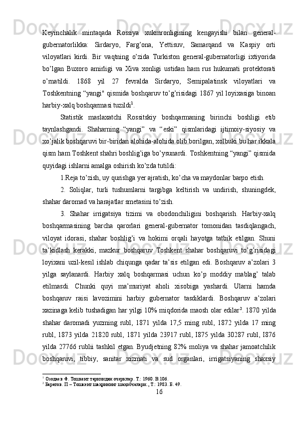 Keyinchalik   mintaqada   Rossiya   xukmronligining   kengayishi   bilan   general-
gubernatorlikka:   Sirdaryo,   Farg’ona,   Yettisuv,   Samarqand   va   Kaspiy   orti
viloyatlari   kirdi.   Bir   vaqtning   o’zida   Turkiston   general-gubernatorligi   ixtiyorida
bo’lgan   Buxoro   amirligi   va   Xiva   xonligi   ustidan   ham   rus   hukumati   protektorati
o’rnatildi.   1868   yil   27   fevralda   Sirdaryo,   Semipalatinsk   viloyatlari   va
Toshkentning “yangi" qismida boshqaruv to’g’risidagi 1867 yil loyixasiga binoan
harbiy-xalq boshqarmasi tuzildi 1
. 
Statistik   maslaxatchi   Rossitskiy   boshqarmaning   birinchi   boshligi   etib
taynlashgandi.   Shaharning   “yangi”   va   “eski”   qismlaridagi   ijtimoiy-siyosiy   va
xo’jalik boshqaruvi bir-biridan alohida-alohida olib borilgan, xolbuki bu har ikkala
qism ham Toshkent shahri boshlig’iga bo’ysunardi. Toshkentning “yangi” qismida
quyidagi ishlarni amalga oshirish ko’zda tutildi: 
1.Reja to’zish, uy qurishga yer ajratish, ko’cha va maydonlar barpo etish. 
2.   Soliqlar,   turli   tushumlarni   targibga   keltirish   va   undirish,   shuningdek,
shahar daromad va harajatlar smetasini to’zish. 
3.   Shahar   irrigatsiya   tizimi   va   obodonchiligini   boshqarish.   Harbiy-xalq
boshqarmasining   barcha   qarorlari   general-gubernator   tomonidan   tasdiqlangach,
viloyat   idorasi,   shahar   boshlig’i   va   hokimi   orqali   hayotga   tatbik   etilgan.   Shuni
ta’kidlash   kerakki,   mazkur   boshqaruv   Toshkent   shahar   boshqaruvi   to’g’risidagi
loyixani   uzil-kesil   ishlab   chiqunga   qadar   ta’sis   etilgan   edi.   Boshqaruv   a’zolari   3
yilga   saylanardi.   Harbiy   xalq   boshqarmasi   uchun   ko’p   moddiy   mablag’   talab
etilmasdi.   Chunki   quyi   ma’muriyat   aholi   xisobiga   yashardi.   Ularni   hamda
boshqaruv   raisi   lavozimini   harbiy   gubernator   tasdiklardi.   Boshqaruv   a’zolari
xazinaga kelib tushadigan har yilgi 10% miqdorida maosh olar edilar 2
. 1870 yilda
shahar   daromadi   yuzming   rubl,   1871   yilda   17,5   ming   rubl,   1872   yilda   17   ming
rubl,   1873   yilda   21820   rubl,   1871   yilda   23917   rubl,   I875   yilda   30287   rubl,   I876
yilda 27766  rublii   tashkil   etgan. Byudjetning  82%  moliya  va shahar  jamoatchilik
boshqaruvi,   tibbiy,   sanitar   xizmati   va   sud   organlari,   irrigatsiyaning   shaxsiy
1
 Озодаев Ф. Тошкент тарихидан очерклар. Т .: 1960. B.106.
2
 Баратов. П – Тошкент шаҳрининг шаҳобчалари., Т.: 1983.  Б. 49.
16 