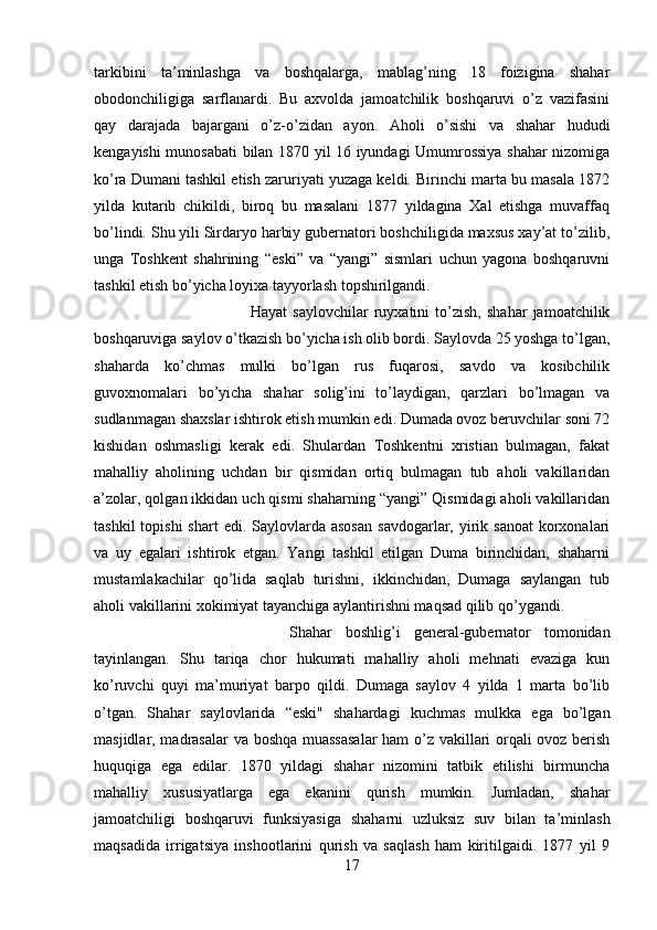 tarkibini   ta’minlashga   va   boshqalarga,   mablag’ning   18   foizigina   shahar
obodonchiligiga   sarflanardi.   Bu   axvolda   jamoatchilik   boshqaruvi   o’z   vazifasini
qay   darajada   bajargani   o’z-o’zidan   ayon.   Aholi   o’sishi   va   shahar   hududi
kengayishi munosabati  bilan 1870 yil 16 iyundagi Umumrossiya shahar nizomiga
ko’ra Dumani tashkil etish zaruriyati yuzaga keldi. Birinchi marta bu masala 1872
yilda   kutarib   chikildi,   biroq   bu   masalani   1877   yildagina   Xal   etishga   muvaffaq
bo’lindi. Shu yili Sirdaryo harbiy gubernatori boshchiligida maxsus xay’at to’zilib,
unga   Toshkent   shahrining   “eski”   va   “yangi”   sismlari   uchun   yagona   boshqaruvni
tashkil etish bo’yicha loyixa tayyorlash topshirilgandi. 
Hayat   saylovchilar   ruyxatini   to’zish,   shahar   jamoatchilik
boshqaruviga saylov o’tkazish bo’yicha ish olib bordi. Saylovda 25 yoshga to’lgan,
shaharda   ko’chmas   mulki   bo’lgan   rus   fuqarosi,   savdo   va   kosibchilik
guvoxnomalari   bo’yicha   shahar   solig’ini   to’laydigan,   qarzlari   bo’lmagan   va
sudlanmagan shaxslar ishtirok etish mumkin edi. Dumada ovoz beruvchilar soni 72
kishidan   oshmasligi   kerak   edi.   Shulardan   Toshkentni   xristian   bulmagan,   fakat
mahalliy   aholining   uchdan   bir   qismidan   ortiq   bulmagan   tub   aholi   vakillaridan
a’zolar, qolgan ikkidan uch qismi shaharning “yangi” Qismidagi aholi vakillaridan
tashkil   topishi  shart  edi.  Saylovlarda  asosan   savdogarlar, yirik sanoat   korxonalari
va   uy   egalari   ishtirok   etgan.   Yangi   tashkil   etilgan   Duma   birinchidan,   shaharni
mustamlakachilar   qo’lida   saqlab   turishni,   ikkinchidan,   Dumaga   saylangan   tub
aholi vakillarini xokimiyat tayanchiga aylantirishni maqsad qilib qo’ygandi. 
Shahar   boshlig’i   general-gubernator   tomonidan
tayinlangan.   Shu   tariqa   chor   hukumati   mahalliy   aholi   mehnati   evaziga   kun
ko’ruvchi   quyi   ma’muriyat   barpo   qildi.   Dumaga   saylov   4   yilda   1   marta   bo’lib
o’tgan.   Shahar   saylovlarida   “eski"   shahardagi   kuchmas   mulkka   ega   bo’lgan
masjidlar, madrasalar  va boshqa muassasalar  ham o’z vakillari orqali ovoz berish
huquqiga   ega   edilar.   1870   yildagi   shahar   nizomini   tatbik   etilishi   birmuncha
mahalliy   xususiyatlarga   ega   ekanini   qurish   mumkin.   Jumladan,   shahar
jamoatchiligi   boshqaruvi   funksiyasiga   shaharni   uzluksiz   suv   bilan   ta’minlash
maqsadida   irrigatsiya   inshootlarini   qurish   va   saqlash   ham   kiritilgaidi.   1877   yil   9
17 