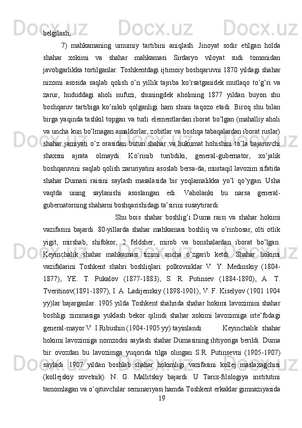 belgilash; 
7)   mahkamaning   umumiy   tartibini   aniqlash.   Jinoyat   sodir   etilgan   holda
shahar   xokimi   va   shahar   mahkamasi   Sirdaryo   viloyat   sudi   tomonidan
javobgarlikka tortilganlar. Toshkentdagi ijtimoiy boshqaruvni 1870 yildagi shahar
nizomi   asosida   saqlab   qolish   o’n   yillik   tajriba   ko’rsatganidek   mutlaqo   to’g’ri   va
zarur,   hududdagi   aholi   nufuzi,   shuningdek   aholining   1877   yildan   buyon   shu
boshqaruv   tartibiga   ko’nikib   qolganligi   ham   shuni   taqozo   etadi.   Biroq   shu   bilan
birga yaqinda tashkil topgan va turli elementlardan iborat bo’lgan (mahalliy aholi
va uncha kun bo’lmagan amaldorlar, zobitlar va boshqa tabaqalardan iborat ruslar)
shahar   jamiyati   o’z   orasidan   butun   shahar   va   hukumat   hohishini   to’la   bajaruvchi
shaxsni   ajrata   olmaydi.   Ko’rinib   turibdiki,   general-gubernator,   xo’jalik
boshqaruvini saqlab qolish zaruriyatini asoslab bersa-da, mustaqil lavozim sifatida
shahar   Dumasi   raisini   saylash   masalasida   bir   yoqlamalikka   yo’l   qo’ygan.   Usha
vaqtda   uning   saylanishi   asoslangan   edi.   Vaholanki   bu   narsa   general-
gubernatorning shaharni boshqarishidagi ta’sirini susaytirardi. 
Shu   bois   shahar   boshlig’i   Duma   raisi   va   shahar   hokimi
vazifasini   bajardi.   80-yillarda   shahar   mahkamasi   boshliq   va   o’rinbosar,   olti   otlik
yigit,   mirshab,   shifokor,   2   feldsher,   mirob   va   bonshalardan   iborat   bo’lgan.
Keyinchalik   shahar   mahkamasi   tizimi   ancha   o’zgarib   ketdi.   Shahar   hokimi
vazifalarini   Toshkent   shahri   boshliqlari:   polkovniklar   V.   Y.   Medinskiy   (1804-
1877),   YE.   T.   Pukalov   (1877-1883),   S.   R.   Putinsev   (1884-1890),   A.   T.
Tveritinov(1891-1897), I. A. Ladijenskiy (1898-1901), V. F. Kiselyov (1901 1904
yy)lar bajarganlar. 1905 yilda Toshkent shahrida shahar hokimi lavozimini shahar
boshligi   zimmasiga   yuklash   bekor   qilindi   shahar   xokimi   lavozimiga   iste’fodagi
general-mayor V. I.Ribushin (1904-1905 yy) tayinlandi. Keyinchalik   shahar
hokimi lavozimiga nomzodni saylash shahar Dumasining ihtiyoriga berildi. Duma
bir   ovozdan   bu   lavozimga   yuqorida   tilga   olingan   S.R.   Putinsevni   (1905-1907)
sayladi.   1907   yildan   boshlab   shahar   hokimligi   vazifasini   kollej   maslaxagchisi
(kollejskiy   sovetnik).   N.   G.   Mallitskiy   bajardi.   U   Tarix-filologiya   institutini
tamomlagan va o’qituvchilar seminariyasi hamda Toshkent erkaklar gimnaziyasida
19 