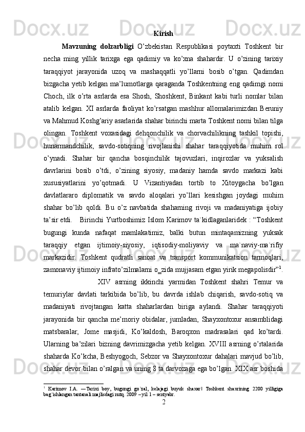 Kirish
Mavzuning   dolzarbligi   O’zbekistan   Respublikasi   poytaxti   Toshkent   bir
necha   ming   yillik   tarixga   ega   qadimiy   va   ko’xna   shahardir.   U   o’zining   tarixiy
taraqqiyot   jarayonida   uzoq   va   mashaqqatli   yo’llarni   bosib   o’tgan.   Qadimdan
bizgacha   yetib   kelgan   ma’lumotlarga   qaraganda   Toshkentning   eng   qadimgi   nomi
Choch,   ilk   o’rta   asrlarda   esa   Shosh,   Shoshkent,   Binkant   kabi   turli   nomlar   bilan
atalib   kelgan.   XI   asrlarda   faoliyat   ko’rsatgan   mashhur   allomalarimizdan   Beruniy
va Mahmud Koshg’ariy asarlarida shahar birinchi marta Toshkent nomi bilan tilga
olingan.   Toshkent   voxasidagi   dehqonchilik   va   chorvachilikning   tashkil   topishi,
hunarmandchilik,   savdo-sotiqning   rivojlanishi   shahar   taraqqiyotida   muhim   rol
o’ynadi.   Shahar   bir   qancha   bosqinchilik   tajovuzlari,   inqirozlar   va   yuksalish
davrlarini   bosib   o’tdi,   o’zining   siyosiy,   madaniy   hamda   savdo   markazi   kabi
xususiyatlarini   yo’qotmadi.   U   Vizantiyadan   tortib   to   Xitoygacha   bo’lgan
davlatlararo   diplomatik   va   savdo   aloqalari   yo’llari   kesishgan   joydagi   muhim
shahar   bo’lib   qoldi.   Bu   o’z   navbatida   shaharning   rivoji   va   madaniyatiga   ijobiy
ta’sir etdi. Birinchi Yurtboshimiz Islom Karimov ta`kidlaganlaridek : “Toshkent
bugungi   kunda   nafaqat   mamlakatimiz,   balki   butun   mintaqamizning   yuksak
taraqqiy   etgan   ijtimoiy-siyosiy,   iqtisodiy-moliyaviy   va   ma`naviy-ma`rifiy
markazidir.   Toshkent   qudratli   sanoat   va   transport   kommunikatsion   tarmoqlari,
zamonaviy ijtimoiy infrato’zilmalarni o‗zida mujjasam etgan yirik megapolisdir” 1
.
XIV   asrning   ikkinchi   yarmidan   Toshkent   shahri   Temur   va
temuriylar   davlati   tarkibida   bo’lib,   bu   davrda   ishlab   chiqarish,   savdo-sotiq   va
madaniyati   rivojtangan   katta   shaharlardan   biriga   aylandi.   Shahar   taraqqiyoti
jarayonida   bir   qancha   me’moriy   obidalar,   jumladan,   Shayxontoxur   ansamblidagi
matsbaralar,   Jome   masjidi,   Ko’kaldosh,   Baroqxon   madrasalari   qad   ko’tardi.
Ularning   ba’zilari   bizning   davrimizgacha   yetib   kelgan.   XVIII   asrning   o’rtalarida
shaharda Ko’kcha, Beshyogoch,  Sebzor va Shayxontoxur dahalari mavjud bo’lib,
shahar devor bilan o’ralgan va uning 8 ta darvozaga ega bo’lgan. XIX asr boshida
1
  Karimov   I.A.   ―Tarixi   boy,   bugungi   go`zal,   kelajagi   buyuk   shaxar   Toshkent   shaxrining   2200   yilligiga‖
bag`ishlangan tantanali majlisdagi nutq. 2009 – yil 1 – sentyabr.
2 