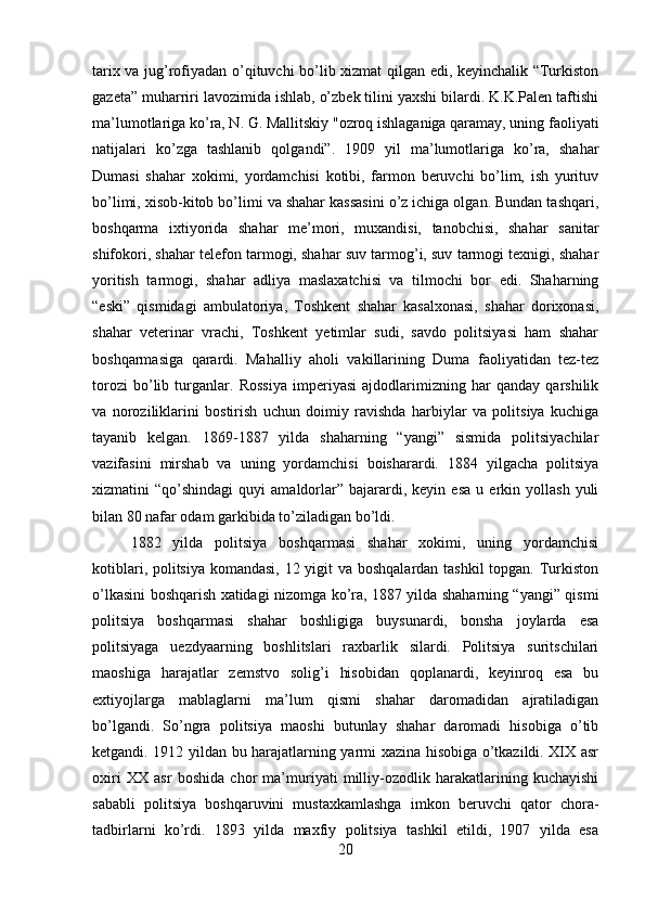 tarix va jug’rofiyadan o’qituvchi bo’lib xizmat qilgan edi, keyinchalik “Turkiston
gazeta” muharriri lavozimida ishlab, o’zbek tilini yaxshi bilardi. K.K.Palen taftishi
ma’lumotlariga ko’ra, N. G. Mallitskiy "ozroq ishlaganiga qaramay, uning faoliyati
natijalari   ko’zga   tashlanib   qolgandi”.   1909   yil   ma’lumotlariga   ko’ra,   shahar
Dumasi   shahar   xokimi,   yordamchisi   kotibi,   farmon   beruvchi   bo’lim,   ish   yurituv
bo’limi, xisob-kitob bo’limi va shahar kassasini o’z ichiga olgan. Bundan tashqari,
boshqarma   ixtiyorida   shahar   me’mori,   muxandisi,   tanobchisi,   shahar   sanitar
shifokori, shahar telefon tarmogi, shahar suv tarmog’i, suv tarmogi texnigi, shahar
yoritish   tarmogi,   shahar   adliya   maslaxatchisi   va   tilmochi   bor   edi.   Shaharning
“eski”   qismidagi   ambulatoriya,   Toshkent   shahar   kasalxonasi,   shahar   dorixonasi,
shahar   veterinar   vrachi,   Toshkent   yetimlar   sudi,   savdo   politsiyasi   ham   shahar
boshqarmasiga   qarardi.   Mahalliy   aholi   vakillarining   Duma   faoliyatidan   tez-tez
torozi   bo’lib   turganlar.   Rossiya   imperiyasi   ajdodlarimizning   har   qanday   qarshilik
va   noroziliklarini   bostirish   uchun   doimiy   ravishda   harbiylar   va   politsiya   kuchiga
tayanib   kelgan.   1869-1887   yilda   shaharning   “yangi”   sismida   politsiyachilar
vazifasini   mirshab   va   uning   yordamchisi   boisharardi.   1884   yilgacha   politsiya
xizmatini   “qo’shindagi   quyi   amaldorlar”  bajarardi,  keyin   esa   u   erkin  yollash   yuli
bilan 80 nafar odam garkibida to’ziladigan bo’ldi. 
1882   yilda   politsiya   boshqarmasi   shahar   xokimi,   uning   yordamchisi
kotiblari, politsiya komandasi,  12 yigit va boshqalardan tashkil  topgan. Turkiston
o’lkasini boshqarish xatidagi nizomga ko’ra, 1887 yilda shaharning “yangi” qismi
politsiya   boshqarmasi   shahar   boshligiga   buysunardi,   bonsha   joylarda   esa
politsiyaga   uezdyaarning   boshlitslari   raxbarlik   silardi.   Politsiya   suritschilari
maoshiga   harajatlar   zemstvo   solig’i   hisobidan   qoplanardi,   keyinroq   esa   bu
extiyojlarga   mablaglarni   ma’lum   qismi   shahar   daromadidan   ajratiladigan
bo’lgandi.   So’ngra   politsiya   maoshi   butunlay   shahar   daromadi   hisobiga   o’tib
ketgandi. 1912 yildan bu harajatlarning yarmi xazina hisobiga o’tkazildi. XIX asr
oxiri   XX   asr   boshida   chor   ma’muriyati   milliy-ozodlik   harakatlarining   kuchayishi
sababli   politsiya   boshqaruvini   mustaxkamlashga   imkon   beruvchi   qator   chora-
tadbirlarni   ko’rdi.   1893   yilda   maxfiy   politsiya   tashkil   etildi,   1907   yilda   esa
20 