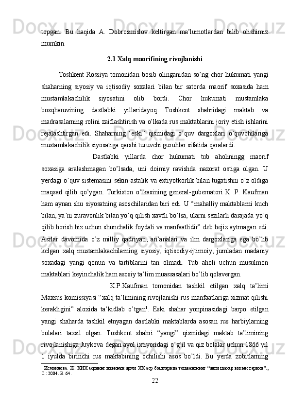 topgan.   Bu   haqida   A.   Dobrosmislov   keltirgan   ma’lumotlardan   bilib   olishimiz
mumkin.
2.1 Xalq maorifining rivojlanishi
Toshkent  Rossiya  tomonidan  bosib  olinganidan so’ng  chor  hukumati   yangi
shaharning   siyosiy   va   iqtisodiy   soxalari   bilan   bir   satorda   maorif   soxasida   ham
mustamlakachilik   siyosatini   olib   bordi.   Chor   hukumati   mustamlaka
bosqharuvining   dastlabki   yillaridayoq   Toshkent   shahridagi   maktab   va
madrasalarning rolini zaiflashtirish va o’lkada rus maktablarini joriy etish ishlarini
rejalashtirgan   edi.   Shaharning   ‘eski”   qismidagi   o’quv   dargoxlari   o’quvchilariga
mustamlakachilik siyosatiga qarshi turuvchi guruhlar sifatida qaralardi. 
Dastlabki   yillarda   chor   hukumati   tub   aholiningg   maorif
soxasiga   aralashmagan   bo’lsada,   uni   doimiy   ravishda   nazorat   ostiga   olgan.   U
yerdagi o’quv sistemasini sekin-astalik va extiyotkorlik bilan tugatishni o’z oldiga
maqsad   qilib   qo’ygan.   Turkiston   o’lkasining   general-gubernatori   K   .P.   Kaufman
ham aynan shu siyosatning asoschilaridan biri edi. U “mahalliy maktablarni kuch
bilan, ya’ni zuravonlik bilan yo’q qilish xavfli bo’lsa, ularni sezilarli darajada yo’q
qilib borish biz uchun shunchalik foydali va manfaatlidir” deb bejiz aytmagan edi.
Asrlar   davomida   o’z   milliy   qadriyati,   an’analari   va   ilm   dargoxlariga   ega   bo’lib
kelgan   xalq   mustamlakachilarning   siyosiy,   iqtisodiy-ijtimoiy,   jumladan   madaniy
soxadagi   yangi   qonun   va   tartiblarini   tan   olmadi.   Tub   aholi   uchun   musulmon
maktablari keyinchalik ham asosiy ta’lim muassasalari bo’lib qolavergan. 
K.P.Kaufman   tomonidan   tashkil   etilgan   xalq   ta’limi
Maxsus komissiyasi “xalq ta’limining rivojlanishi rus manfaatlariga xizmat qilishi
kerakligini”   aloxida   ta’kidlab   o’tgan 1
.   Eski   shahar   yonpinasidagi   barpo   etilgan
yangi   shaharda   tashkil   etnyagan   dastlabki   maktablarda   asosan   rus   harbiylarning
bolalari   taxsil   olgan.   Toshkent   shahri   “yangi”   qismidagi   maktab   ta’limining
rivojlanishiga Juykova degan ayol ixtiyoridagi o’g’il va qiz bolalar uchun 1866 yil
1   iyulda   birinchi   rus   maktabining   ochilishi   asos   bo’ldi.   Bu   yerda   zobitlarning
1
 Исмоилова. Ж. ХИХ асрнинг иккинчи ярми ХХ аср бошларида тошкентнинг “янги щахар кисми тарихи”.,
Т.: 2004.  Б. 64.
22 