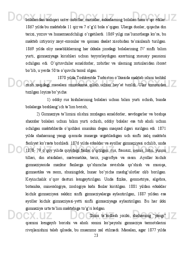 bolalaridan tashqari unter-zobitlar, mirzalar, askarlarning bolalari ham o’qir edilar.
1867 yilda bu maktabda 11 qiz va 7 o’g’il bola o’qigan. Ularga duolar, qiqacha din
tarixi, yozuv va hunarmandchiligi o’rgatilardi. 1869 yilgi ma’lumotlarga ko’ra, bu
maktab   ixtiyoriy   xayr-exsonlar   va   qisman   daalat   xisobidan   ta’minlanib   turilgan.
1869   yilda   oliy   nasabliklarning   har   ikkala   jinsdagi   bolalarining   IV   sinfli   bilim
yurti,   gimnaziyaga   kirishlari   uchun   tayyorlaydigan   axertning   xususiy   pansioni
ochilgan   edi.   O’qituvchilar   amaldorlar,   zobitlar   va   ularning   xotinlaridan   iborat
bo’lib, u yerda 50 ta o’quvchi taxsil olgan. 
1870 yilda Toshkentda Turkiston o’lkasida maktab ishini tashkil
etish   xaqidagi   masalani   muxokama   qilish   uchun   hay’at   tuzildi.   Ular   tomonidan
tuzilgan loyixa bo’yicha: 
1)   oddiy   rus   kishilarining   bolalari   uchun   bilim   yurti   ochish,   bunda
bolalarga boshlang’ich ta’lim berish; 
2)  Gimnaziya  ta’limini  olishni  xoxlagan amaldorlar, savdogarlar  va boshqa
shaxslar   bolalari   uchun   bilim   yurti   ochish,   oddiy   bolalar   esa   tub   aholi   uchun
ochilgan   maktablarda   o’qishlari   mumkin   degan   maqsad   ilgari   surilgan   edi.   1871
yilda   shaharning   yangi   qismida   xunarga   urgatiladigan   uch   sinfli   xalq   maktabi
faoliyat ko’rsata boshladi. 1876 yilda erkaklar va ayollar gimnaziyasi ochilib, unda
1878- 79 o’quv yilida quyidagi fanlar o’qitilgan: rus, fransuz, nemis, lotin, yunon
tillari,   din   atsidalari,   matematika,   tarix,   jugrofiya   va   rasm.   Ayollar   kichik
gimnaziyasida   mazkur   fanlarga   qo’shimcha   ravishda   qo’shish   va   musiqa,
gimnastika   va   rasm,   shuningdek,   hunar   bo’yicha   mashg’ulotlar   olib   borilgan.
Keyinchalik   o’quv   dasturi   kengaytirilgan.   Unda   fizika,   geometriya,   algebra,
botanika,   mineralogiya,   zoologiya   kabi   fanlar   kiritilgan.   1881   yildan   erkaklar
kichik   gimnaziyasi   sakkiz   sinfli   gimnaziyalarga   aylantirilgan,   1887   yildan   esa
ayollar   kichik   gimnaziyasi-yetti   sinfli   gimnaziyaga   aylantirilgan.   Bu   har   ikki
gimnaziya urta ta’lim maktabiga to’g’ri kelgan. 
Shuni   ta’kidlash   joizki,   shaharning   “yangi”
qismini   kengayib   borishi   va   aholi   sonini   ko’payishi   gimnaziya   tarmotslarini
rivojlanishini   talab   qilsada,   bu   muammo   xal   etilmadi.   Masalan,   agar   1877   yilda
23 