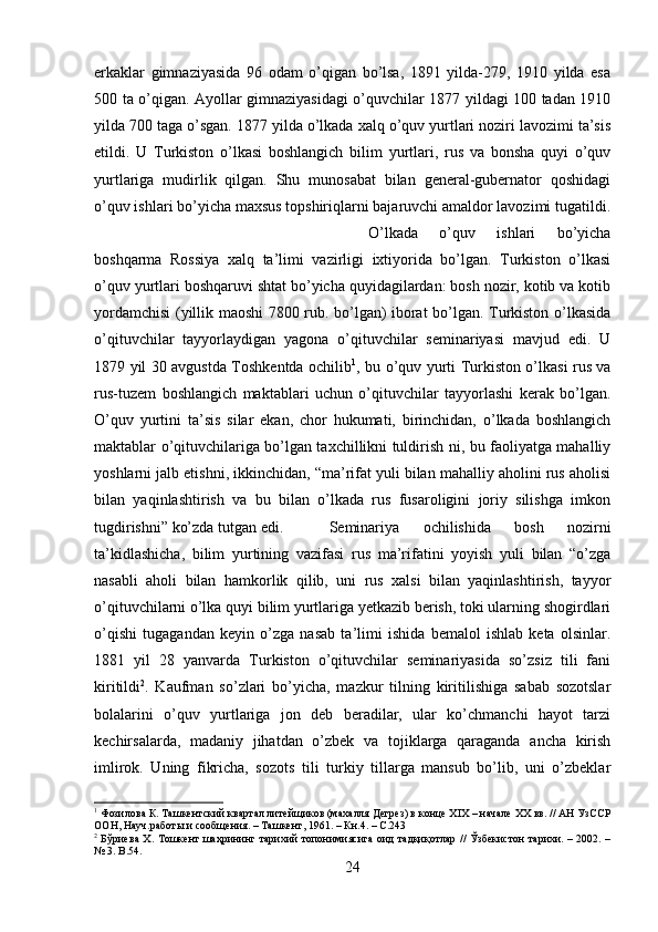 erkaklar   gimnaziyasida   96   odam   o’qigan   bo’lsa,   1891   yilda-279,   1910   yilda   esa
500 ta o’qigan. Ayollar gimnaziyasidagi o’quvchilar 1877 yildagi 100 tadan 1910
yilda 700 taga o’sgan. 1877 yilda o’lkada xalq o’quv yurtlari noziri lavozimi ta’sis
etildi.   U   Turkiston   o’lkasi   boshlangich   bilim   yurtlari,   rus   va   bonsha   quyi   o’quv
yurtlariga   mudirlik   qilgan.   Shu   munosabat   bilan   general-gubernator   qoshidagi
o’quv ishlari bo’yicha maxsus topshiriqlarni bajaruvchi amaldor lavozimi tugatildi.
O’lkada   o’quv   ishlari   bo’yicha
boshqarma   Rossiya   xalq   ta’limi   vazirligi   ixtiyorida   bo’lgan.   Turkiston   o’lkasi
o’quv yurtlari boshqaruvi shtat bo’yicha quyidagilardan: bosh nozir, kotib va kotib
yordamchisi (yillik maoshi 7800 rub. bo’lgan) iborat bo’lgan. Turkiston o’lkasida
o’qituvchilar   tayyorlaydigan   yagona   o’qituvchilar   seminariyasi   mavjud   edi.   U
1879 yil 30 avgustda Toshkentda ochilib 1
, bu o’quv yurti Turkiston o’lkasi rus va
rus-tuzem   boshlangich   maktablari   uchun   o’qituvchilar   tayyorlashi   kerak   bo’lgan.
O’quv   yurtini   ta’sis   silar   ekan,   chor   hukumati,   birinchidan,   o’lkada   boshlangich
maktablar o’qituvchilariga bo’lgan taxchillikni tuldirish ni, bu faoliyatga mahalliy
yoshlarni jalb etishni, ikkinchidan, “ma’rifat yuli bilan mahalliy aholini rus aholisi
bilan   yaqinlashtirish   va   bu   bilan   o’lkada   rus   fusaroligini   joriy   silishga   imkon
tugdirishni” ko’zda tutgan edi. Seminariya   ochilishida   bosh   nozirni
ta’kidlashicha,   bilim   yurtining   vazifasi   rus   ma’rifatini   yoyish   yuli   bilan   “o’zga
nasabli   aholi   bilan   hamkorlik   qilib,   uni   rus   xalsi   bilan   yaqinlashtirish,   tayyor
o’qituvchilarni o’lka quyi bilim yurtlariga yetkazib berish, toki ularning shogirdlari
o’qishi   tugagandan   keyin   o’zga   nasab   ta’limi   ishida   bemalol   ishlab   keta   olsinlar.
1881   yil   28   yanvarda   Turkiston   o’qituvchilar   seminariyasida   so’zsiz   tili   fani
kiritildi 2
.   Kaufman   so’zlari   bo’yicha,   mazkur   tilning   kiritilishiga   sabab   sozotslar
bolalarini   o’quv   yurtlariga   jon   deb   beradilar,   ular   ko’chmanchi   hayot   tarzi
kechirsalarda,   madaniy   jihatdan   o’zbek   va   tojiklarga   qaraganda   ancha   kirish
imlirok.   Uning   fikricha,   sozots   tili   turkiy   tillarga   mansub   bo’lib,   uni   o’zbeklar
1
 Фозилова К. Ташкентский квартал литейщиков (махалля Дегрез) в конце XIX – начале XX вв. // АН УзССР
ООН, Науч.работы и сообщения. – Ташкент, 1961. – Кн.4. – С.243
2
  Бўриева Х. Тошкент шаҳрининг тарихий топонимиясига оид тадқиқотлар // Ўзбекистон тарихи. – 2002. –
№ 3.  B. 54 .
24 