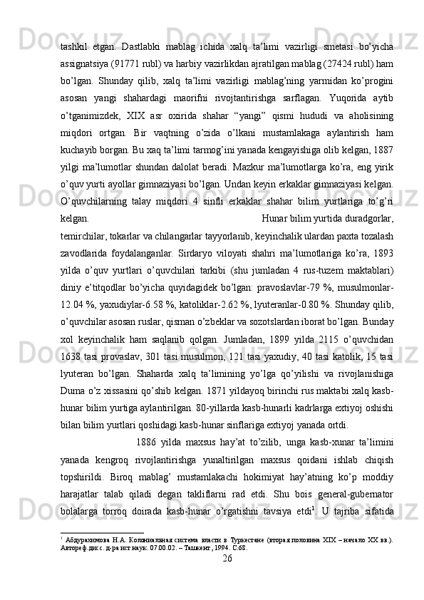 tashkil   etgan.   Dastlabki   mablag   ichida   xalq   ta’limi   vazirligi   smetasi   bo’yicha
assignatsiya (91771 rubl) va harbiy vazirlikdan ajratilgan mablag (27424 rubl) ham
bo’lgan.   Shunday   qilib,   xalq   ta’limi   vazirligi   mablag’ning   yarmidan   ko’progini
asosan   yangi   shahardagi   maorifni   rivojtantirishga   sarflagan.   Yuqorida   aytib
o’tganimizdek,   XIX   asr   oxirida   shahar   “yangi”   qismi   hududi   va   aholisining
miqdori   ortgan.   Bir   vaqtning   o’zida   o’lkani   mustamlakaga   aylantirish   ham
kuchayib borgan. Bu xaq ta’limi tarmog’ini yanada kengayishiga olib kelgan, 1887
yilgi ma’lumotlar  shundan dalolat beradi. Mazkur  ma’lumotlarga ko’ra, eng yirik
o’quv yurti ayollar gimnaziyasi bo’lgan. Undan keyin erkaklar gimnaziyasi kelgan.
O’quvchilarning   talay   miqdori   4   sinfli   erkaklar   shahar   bilim   yurtlariga   to’g’ri
kelgan.  Hunar bilim yurtida duradgorlar,
temirchilar, tokarlar va chilangarlar tayyorlanib, keyinchalik ulardan paxta tozalash
zavodlarida   foydalanganlar.   Sirdaryo   viloyati   shahri   ma’lumotlariga   ko’ra,   1893
yilda   o’quv   yurtlari   o’quvchilari   tarkibi   (shu   jumladan   4   rus-tuzem   maktablari)
diniy e’titqodlar  bo’yicha quyidagidek bo’lgan:  pravoslavlar-79 %, musulmonlar-
12.04 %, yaxudiylar-6.58 %, katoliklar-2.62 %, lyuteranlar-0.80 %. Shunday qilib,
o’quvchilar asosan ruslar, qisman o’zbeklar va sozotslardan iborat bo’lgan. Bunday
xol   keyinchalik   ham   saqlanib   qolgan.   Jumladan,   1899   yilda   2115   o’quvchidan
1638 tasi provaslav, 301 tasi musulmon, 121 tasi yaxudiy, 40 tasi katolik, 15 tasi
lyuteran   bo’lgan.   Shaharda   xalq   ta’limining   yo’lga   qo’yilishi   va   rivojlanishiga
Duma o’z xissasini qo’shib kelgan. 1871 yildayoq birinchi rus maktabi xalq kasb-
hunar bilim yurtiga aylantirilgan. 80-yillarda kasb-hunarli kadrlarga extiyoj oshishi
bilan bilim yurtlari qoshidagi kasb-hunar sinflariga extiyoj yanada ortdi. 
1886   yilda   maxsus   hay’at   to’zilib,   unga   kasb-xunar   ta’limini
yanada   kengroq   rivojlantirishga   yunaltirilgan   maxsus   qoidani   ishlab   chiqish
topshirildi.   Biroq   mablag’   mustamlakachi   hokimiyat   hay’atning   ko’p   moddiy
harajatlar   talab   qiladi   degan   takliflarni   rad   etdi.   Shu   bois   general-gubernator
bolalarga   torroq   doirada   kasb-hunar   o’rgatishni   tavsiya   etdi 1
.   U   tajriba   sifatida
1
  Абдурахимова   Н.А.  Колониальная   система   власти   в  Туркестане   (вторая  половина  XIX  –  начало   XX  вв.).
Автореф.дисс. д-ра ист.наук. 07.00.02. – Ташкент, 1994.  C. 68.
26 