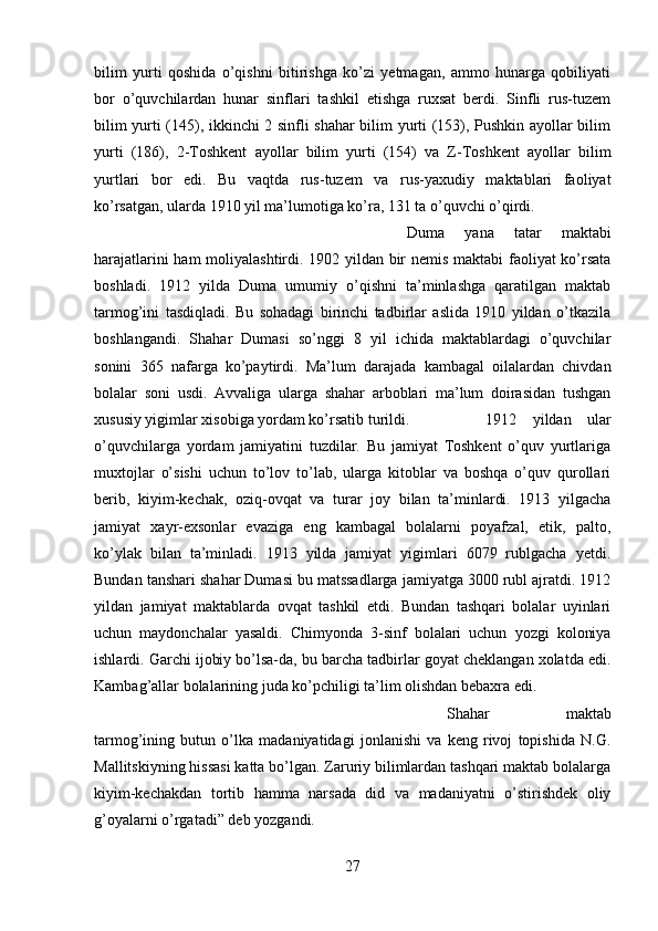 bilim   yurti   qoshida   o’qishni   bitirishga   ko’zi   yetmagan,   ammo   hunarga   qobiliyati
bor   o’quvchilardan   hunar   sinflari   tashkil   etishga   ruxsat   berdi.   Sinfli   rus-tuzem
bilim yurti (145), ikkinchi 2 sinfli shahar bilim yurti (153), Pushkin ayollar bilim
yurti   (186),   2-Toshkent   ayollar   bilim   yurti   (154)   va   Z-Toshkent   ayollar   bilim
yurtlari   bor   edi.   Bu   vaqtda   rus-tuzem   va   rus-yaxudiy   maktablari   faoliyat
ko’rsatgan, ularda 1910 yil ma’lumotiga ko’ra, 131 ta o’quvchi o’qirdi. 
Duma   yana   tatar   maktabi
harajatlarini ham moliyalashtirdi. 1902 yildan bir nemis maktabi faoliyat ko’rsata
boshladi.   1912   yilda   Duma   umumiy   o’qishni   ta’minlashga   qaratilgan   maktab
tarmog’ini   tasdiqladi.   Bu   sohadagi   birinchi   tadbirlar   aslida   1910   yildan   o’tkazila
boshlangandi.   Shahar   Dumasi   so’nggi   8   yil   ichida   maktablardagi   o’quvchilar
sonini   365   nafarga   ko’paytirdi.   Ma’lum   darajada   kambagal   oilalardan   chivdan
bolalar   soni   usdi.   Avvaliga   ularga   shahar   arboblari   ma’lum   doirasidan   tushgan
xususiy yigimlar xisobiga yordam ko’rsatib turildi.  1912   yildan   ular
o’quvchilarga   yordam   jamiyatini   tuzdilar.   Bu   jamiyat   Toshkent   o’quv   yurtlariga
muxtojlar   o’sishi   uchun   to’lov   to’lab,   ularga   kitoblar   va   boshqa   o’quv   qurollari
berib,   kiyim-kechak,   oziq-ovqat   va   turar   joy   bilan   ta’minlardi.   1913   yilgacha
jamiyat   xayr-exsonlar   evaziga   eng   kambagal   bolalarni   poyafzal,   etik,   palto,
ko’ylak   bilan   ta’minladi.   1913   yilda   jamiyat   yigimlari   6079   rublgacha   yetdi.
Bundan tanshari shahar Dumasi bu matssadlarga jamiyatga 3000 rubl ajratdi. 1912
yildan   jamiyat   maktablarda   ovqat   tashkil   etdi.   Bundan   tashqari   bolalar   uyinlari
uchun   maydonchalar   yasaldi.   Chimyonda   3-sinf   bolalari   uchun   yozgi   koloniya
ishlardi. Garchi ijobiy bo’lsa-da, bu barcha tadbirlar goyat cheklangan xolatda edi.
Kambag’allar bolalarining juda ko’pchiligi ta’lim olishdan bebaxra edi. 
Shahar   maktab
tarmog’ining   butun   o’lka   madaniyatidagi   jonlanishi   va   keng   rivoj   topishida   N.G.
Mallitskiyning hissasi katta bo’lgan. Zaruriy bilimlardan tashqari maktab bolalarga
kiyim-kechakdan   tortib   hamma   narsada   did   va   madaniyatni   o’stirishdek   oliy
g’oyalarni o’rgatadi” deb yozgandi.
27 