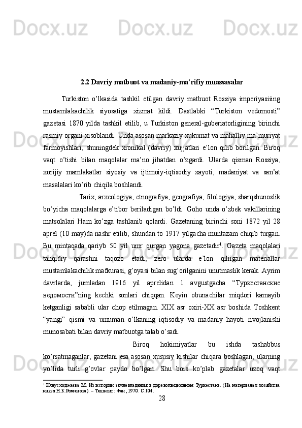 2.2 Davriy matbuot va madaniy-ma’rifiy muassasalar
Turkiston   o’lkasida   tashkil   etilgan   davriy   matbuot   Rossiya   imperiyasiiing
mustamlakachilik   siyosatiga   xizmat   kildi.   Dastlabki   “Turkiston   vedomosti”
gazetasi   1870   yilda   tashkil   etilib,   u   Turkiston   general-guberiatorligining   birinchi
rasmiy organi xisoblandi. Unda asosan markaziy xukumat va mahalliy ma’muriyat
farmoyishlari,   shuningdek   xronikal   (davriy)   xujjatlari   e’lon   qilib   borilgan.   Biroq
vaqt   o’tishi   bilan   maqolalar   ma’no   jihatdan   o’zgardi.   Ularda   qisman   Rossiya,
xorijiy   mamlakatlar   siyosiy   va   ijtimoiy-iqtisodiy   xayoti,   madaniyat   va   san’at
masalalari ko’rib chiqila boshlandi. 
Tarix, arxeologiya, etnografiya, geografiya, filologiya, sharqshunoslik
bo’yicha   maqolalarga   e’tibor   beriladigan   bo’ldi.   Goho   unda   o’zbek   vakillarining
matsolalari   Ham   ko’zga   tashlanib   qolardi.   Gazetaning   birinchi   soni   1872   yil   28
aprel (10 may)da nashr etilib, shundan to 1917 yilgacha muntazam chiqib turgan.
Bu   mintaqada   qariyb   50   yil   umr   qurgan   yagona   gazetadir 1
.   Gazeta   maqolalari
tanqidiy   qarashni   taqozo   etadi,   zero   ularda   e’lon   qiliigan   materiallar
mustamlakachilik mafkurasi, g’oyasi bilan sug’orilganini unutmaslik kerak. Ayrim
davrlarda,   jumladan   1916   yil   aprelidan   1   avgustgacha   “Туркестанские
ведомости”ning   kechki   sonlari   chiqqan.   Keyin   obunachilar   miqdori   kamayib
ketganligi   sababli   ular   chop   etilmagan.   XIX   asr   oxiri-XX   asr   boshida   Toshkent
“yangi”   qismi   va   umuman   o’lkaning   iqtisodiy   va   madaniy   hayoti   rivojlanishi
munosabati bilan davriy matbuotga talab o’sadi. 
Biroq   hokimiyatlar   bu   ishda   tashabbus
ko’rsatmaganlar, gazetani  esa asosan  xususiy  kishilar  chiqara boshlagan, ularning
yo’lida   turli   g’ovlar   paydo   bo’lgan.   Shu   bois   ko’plab   gazetalar   uzoq   vaqt
1
  Юнусходжаева  М. Из  истории  землевладения в дореволюционном Туркестане. (На  материалах хозяйства
князя Н.К.Романова). – Ташкент: Фан, 1970.  C .104.
28 