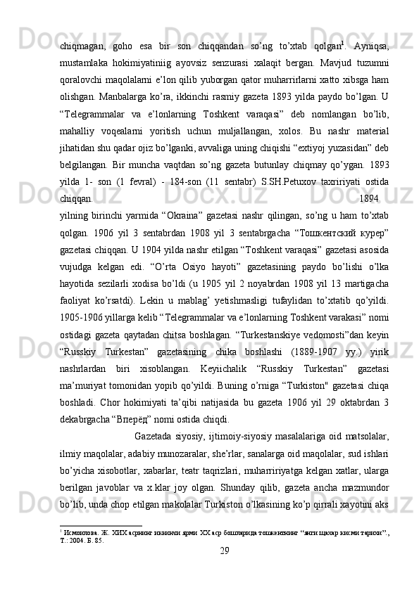 chiqmagan,   goho   esa   bir   son   chiqqandan   so’ng   to’xtab   qolgan 1
.   Ayniqsa,
mustamlaka   hokimiyatiniig   ayovsiz   senzurasi   xalaqit   bergan.   Mavjud   tuzumni
qoralovchi maqolalarni e’lon qilib yuborgan qator muharrirlarni xatto xibsga ham
olishgan.   Manbalarga   ko’ra,   ikkinchi   rasmiy   gazeta   1893  yilda   paydo   bo’lgan.   U
“Telegrammalar   va   e’lonlarning   Toshkent   varaqasi”   deb   nomlangan   bo’lib,
mahalliy   voqealarni   yoritish   uchun   muljallangan,   xolos.   Bu   nashr   material
jihatidan shu qadar ojiz bo’lganki, avvaliga uning chiqishi “extiyoj yuzasidan” deb
belgilangan.   Bir   muncha   vaqtdan   so’ng   gazeta   butunlay   chiqmay   qo’ygan.   1893
yilda   1-   son   (1   fevral)   -   184-son   (11   sentabr)   S.SH.Petuxov   taxririyati   ostida
chiqqan.  1894
yilning   birinchi   yarmida   “Okraina”   gazetasi   nashr   qilingan,   so’ng   u   ham   to’xtab
qolgan.   1906   yil   3   sentabrdan   1908   yil   3   sentabrgacha   “Тошкентский   курер”
gazetasi chiqqan. U 1904 yilda nashr etilgan “Toshkent varaqasi” gazetasi asosida
vujudga   kelgan   edi.   “O’rta   Osiyo   hayoti”   gazetasining   paydo   bo’lishi   o’lka
hayotida   sezilarli   xodisa   bo’ldi   (u   1905   yil   2   noyabrdan   1908   yil   13   martigacha
faoliyat   ko’rsatdi).   Lekin   u   mablag’   yetishmasligi   tufaylidan   to’xtatib   qo’yildi.
1905-1906 yillarga kelib “Telegrammalar va e’lonlarning Toshkent varakasi” nomi
ostidagi   gazeta   qaytadan   chitsa   boshlagan.   “Turkestanskiye   vedomosti”dan   keyin
“Russkiy   Turkestan”   gazetasining   chika   boshlashi   (1889-1907   yy.)   yirik
nashrlardan   biri   xisoblangan.   Keyiichalik   “Russkiy   Turkestan”   gazetasi
ma’muriyat  tomonidan yopib qo’yildi. Buning o’rniga “Turkiston" gazetasi  chiqa
boshladi.   Chor   hokimiyati   ta’qibi   natijasida   bu   gazeta   1906   yil   29   oktabrdan   3
dekabrgacha “Впер ё д” nomi ostida chiqdi. 
Gazetada   siyosiy,   ijtimoiy-siyosiy   masalalariga   oid   matsolalar,
ilmiy maqolalar, adabiy munozaralar, she’rlar, sanalarga oid maqolalar, sud ishlari
bo’yicha   xisobotlar,  xabarlar,  teatr   taqrizlari,  muharririyatga  kelgan  xatlar,  ularga
berilgan   javoblar   va   x.klar   joy   olgan.   Shunday   qilib,   gazeta   ancha   mazmundor
bo’lib, unda chop etilgan makolalar Turkiston o’lkasining ko’p qirrali xayotini aks
1
 Исмоилова. Ж. ХИХ асрнинг иккинчи ярми ХХ аср бошларида тошкентнинг “янги щахар кисми тарихи”.,
Т.: 2004. Б. 85.
29 