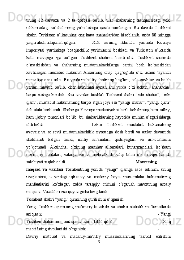 uning   12   darvoza   va   2   ta   qofqasi   bo’lib,   ular   shaharning   tashqarisidagi   yoki
ichkarisidagi   ko’chalarning   yo’nalishiga   qarab   nomlangan.   Bu   davrda   Toshkent
shahri   Turkiston   o’lkasining   eng   katta   shaharlaridan   hisoblanib,   unda   80   mingga
yaqin aholi istiqomat qilgan. XIX   asrning   ikkinchi   yarmida   Rossiya
imperiyasi   yurtimizga   bosqinchilik   yurishlarini   boshladi   va   Turkiston   o’lkasida
katta   mavqega   ega   bo’lgan.   Toshkent   shahrini   bosib   oldi.   Toshkent   shahrida
o’rnashishdan   va   shaharning   mustamlakachilarga   qarshi   bosh   ko’tarishidan
xavfsiragan   mustabid   hukumat   Anxorning   chap   qirg’og’ida   o’zi   uchun   tayanch
manziliga asos soldi. Bu yerda mahalliy aholining bog’lari, dala xovlilari va bo’sh
yerlari   mavjud   bo’lib,   chor   hukumati   aynan   shu   yerda   o’zi   uchun   “shaharcha”
barpo etishga kirishdi. Shu davrdan boshlab Toshkent  shahri  “eski  shahar”,  “eski
qism”, mustabid  hukumatning barpo etgan  joyi  esa  “yangi  shahar”, “yangi  qism”
deb atala boshlandi. Shaharga Yevropa madaniyatini kirib kelishining ham salbiy,
ham   ijobiy   tomonlari   bo’lib,   bu   shaharliklarning   hayotida   muhim   o’zgarishlarga
olib keldi.  Lekin   Toshkent   mustabid   hukumatning
ayovsiz   va   so’rovli   mustamlakachilik   siyosatiga   dosh   berdi   va   asrlar   davomida
shakllanib   kelgan   tarixi,   milliy   an’analari,   qadriyaglari   va   urf-odatlarini
yo’qotmadi.   Aksincha,   o’zining   mashhur   allomalari,   hunarmandlari,   ko’rkam
me’moriy   obidalari,   vatanparvar   va   mehnatkash   xalqi   bilan   o’z   mavqei   hamda
salohiyati saqlab qoldi. Mavzuning
maqsad   va   vazifasi   Toshkentning   yonida   “yangi”   qismga   asos   solinishi   uning
rivojlanishi,   u   yerdagi   iqtisodiy   va   madaniy   hayot   mustamlaka   hukumatining
manfaatlarini   ko’zlagan   xolda   taraqqiy   etishini   o’rganish   mavzuning   asosiy
maqsadi. Vazifalari esa quyidagicha bergilandi  -
Toshkent shahri “yangi” qismining qurilishini o’rganish;  -
Yangi   Toshkent   qismining   ma’muriy   to’zilishi   va   aholisi   statistik   ma’lumotlarda
aniqlash;  - Yangi
Toshken shaharining boshqaruv tizimi tahlil qilish;  -   Xalq
maorifining rivojlanishi o’rganish; -
Davriy   matbuot   va   madaniy-ma’rifiy   muassasalarining   tashkil   etilishini
3 