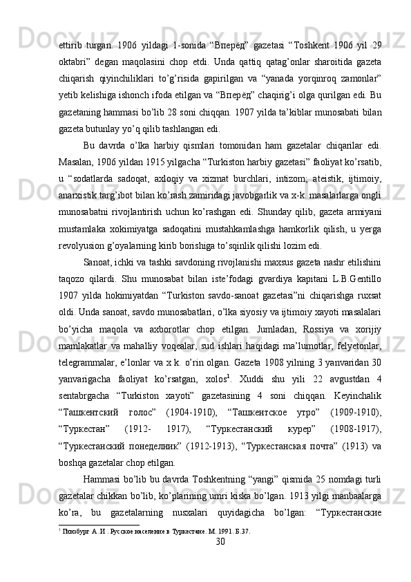 ettirib   turgan.   1906   yildagi   1-sonida   “Впер ё д”   gazetasi   “Toshkent   1906   yil   29
oktabri”   degan   maqolasini   chop   etdi.   Unda   qattiq   qatag’onlar   sharoitida   gazeta
chiqarish   qiyinchiliklari   to’g’risida   gapirilgan   va   “yanada   yorqinroq   zamonlar”
yetib kelishiga ishonch ifoda etilgan va “Впер ё д” chaqirig’i olga qurilgan edi. Bu
gazetaning hammasi bo’lib 28 soni chiqqan. 1907 yilda ta’kiblar munosabati bilan
gazeta butunlay yo’q qilib tashlangan edi. 
Bu   davrda   o’lka   harbiy   qismlari   tomonidan   ham   gazetalar   chiqarilar   edi.
Masalan, 1906 yildan 1915 yilgacha “Turkiston harbiy gazetasi” faoliyat ko’rsatib,
u   “sodatlarda   sadoqat,   axloqiy   va   xizmat   burchlari,   intizom;   ateistik,   ijtimoiy,
anarxistik targ’ibot bilan ko’rash zamiridagi javobgarlik va x-k. masalarlarga ongli
munosabatni   rivojlantirish   uchun   ko’rashgan   edi.   Shunday   qilib,   gazeta   armiyani
mustamlaka   xokimiyatga   sadoqatini   mustahkamlashga   hamkorlik   qilish,   u   yerga
revolyusion g’oyalarning kirib borishiga to’sqinlik qilishi lozim edi. 
Sanoat, ichki va tashki savdoning rivojlanishi maxsus gazeta nashr etilishini
taqozo   qilardi.   Shu   munosabat   bilan   iste’fodagi   gvardiya   kapitani   L.B.Gentillo
1907   yilda   hokimiyatdan   “Turkiston   savdo-sanoat   gazetasi”ni   chiqarishga   ruxsat
oldi. Unda sanoat, savdo munosabatlari, o’lka siyosiy va ijtimoiy xayoti masalalari
bo’yicha   maqola   va   axborotlar   chop   etilgan.   Jumladan,   Rossiya   va   xorijiy
mamlakatlar   va   mahalliy   voqealar,   sud   ishlari   haqidagi   ma’lumotlar,   felyetonlar,
telegrammalar, e’lonlar va x k. o’rin olgan. Gazeta 1908 yilning 3 yanvaridan 30
yanvarigacha   faoliyat   ko’rsatgan,   xolos 1
.   Xuddi   shu   yili   22   avgustdan   4
sentabrgacha   “Turkiston   xayoti”   gazetasining   4   soni   chiqqan.   Keyinchalik
“Ташкентский   голос”   (1904-1910),   “Ташкентское   утро”   (1909-1910),
“Туркестан”   (1912-   1917),   “Туркестанский   курер”   (1908-1917),
“Туркестанский   понеделник”   (1912-1913),   “Туркестанская   почта”   (1913)   va
boshqa gazetalar chop etilgan. 
Hammasi bo’lib bu davrda Toshkentning “yangi” qismida 25 nomdagi turli
gazetalar chikkan bo’lib, ko’plarining umri kiska bo’lgan. 1913 yilgi manbaalarga
ko’ra,   bu   gazetalarning   nusxalari   quyidagicha   bo’lgan:   “Туркестанские
1
 Гинзбург А .И . Русское население в Туркестане. М. 1991.  Б. 37 .
30 