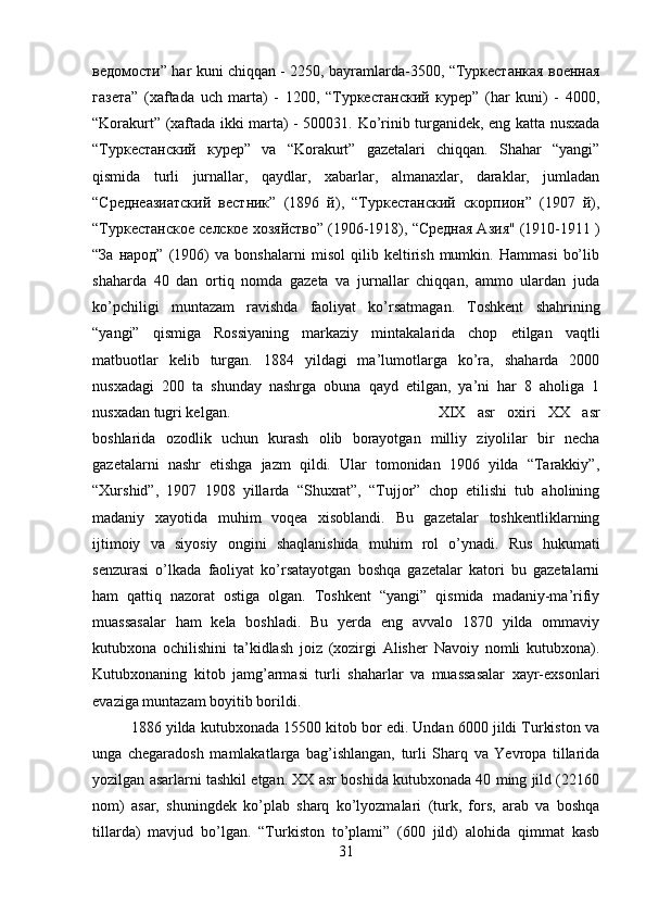 ведомости” har kuni chiqqan - 2250, bayramlarda-3500, “Туркестанкая военная
газета”   (xaftada   uch   marta)   -   1200,   “Туркестанский   курер”   (har   kuni)   -   4000,
“Korakurt” (xaftada ikki marta) - 500031. Ko’rinib turganidek, eng katta nusxada
“Туркестанский   курер”   va   “Korakurt”   gazetalari   chiqqan.   Shahar   “yangi”
qismida   turli   jurnallar,   qaydlar,   xabarlar,   almanaxlar,   daraklar,   jumladan
“Среднеазиатский   вестник”   (1896   й),   “Туркестанский   скорпион”   (1907   й),
“Туркестанское селское хозяйство” (1906-1918), “Средная Азия" (1910-1911 )
“За   народ”   (1906)   va   bonshalarni   misol   qilib   keltirish   mumkin.   Hammasi   bo’lib
shaharda   40   dan   ortiq   nomda   gazeta   va   jurnallar   chiqqan,   ammo   ulardan   juda
ko’pchiligi   muntazam   ravishda   faoliyat   ko’rsatmagan.   Toshkent   shahrining
“yangi”   qismiga   Rossiyaning   markaziy   mintakalarida   chop   etilgan   vaqtli
matbuotlar   kelib   turgan.   1884   yildagi   ma’lumotlarga   ko’ra,   shaharda   2000
nusxadagi   200   ta   shunday   nashrga   obuna   qayd   etilgan,   ya’ni   har   8   aholiga   1
nusxadan tugri kelgan.  XIX   asr   oxiri   XX   asr
boshlarida   ozodlik   uchun   kurash   olib   borayotgan   milliy   ziyolilar   bir   necha
gazetalarni   nashr   etishga   jazm   qildi.   Ular   tomonidan   1906   yilda   “Tarakkiy”,
“Xurshid”,   1907   1908   yillarda   “Shuxrat”,   “Tujjor”   chop   etilishi   tub   aholining
madaniy   xayotida   muhim   voqea   xisoblandi.   Bu   gazetalar   toshkentliklarning
ijtimoiy   va   siyosiy   ongini   shaqlanishida   muhim   rol   o’ynadi.   Rus   hukumati
senzurasi   o’lkada   faoliyat   ko’rsatayotgan   boshqa   gazetalar   katori   bu   gazetalarni
ham   qattiq   nazorat   ostiga   olgan.   Toshkent   “yangi”   qismida   madaniy-ma’rifiy
muassasalar   ham   kela   boshladi.   Bu   yerda   eng   avvalo   1870   yilda   ommaviy
kutubxona   ochilishini   ta’kidlash   joiz   (xozirgi   Alisher   Navoiy   nomli   kutubxona).
Kutubxonaning   kitob   jamg’armasi   turli   shaharlar   va   muassasalar   xayr-exsonlari
evaziga muntazam boyitib borildi. 
1886 yilda kutubxonada 15500 kitob bor edi. Undan 6000 jildi Turkiston va
unga   chegaradosh   mamlakatlarga   bag’ishlangan,   turli   Sharq   va   Yevropa   tillarida
yozilgan asarlarni tashkil etgan. XX asr boshida kutubxonada 40 ming jild (22160
nom)   asar,   shuningdek   ko’plab   sharq   ko’lyozmalari   (turk,   fors,   arab   va   boshqa
tillarda)   mavjud   bo’lgan.   “Turkiston   to’plami”   (600   jild)   alohida   qimmat   kasb
31 