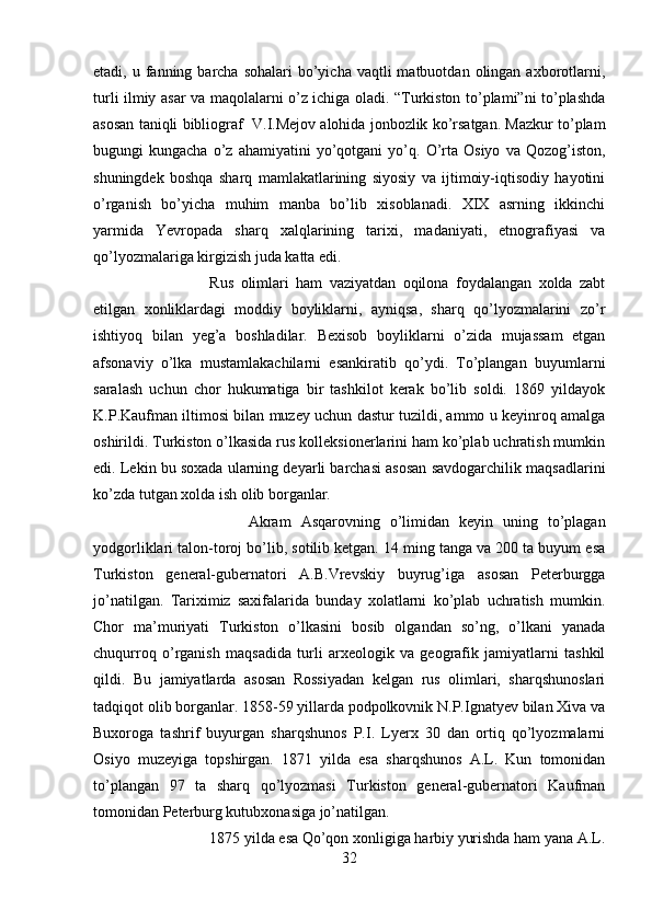 etadi, u  fanning barcha  sohalari  bo’yicha  vaqtli  matbuotdan  olingan axborotlarni,
turli ilmiy asar va maqolalarni o’z ichiga oladi. “Turkiston to’plami”ni to’plashda
asosan taniqli bibliograf  V.I.Mejov alohida jonbozlik ko’rsatgan. Mazkur to’plam
bugungi   kungacha   o’z  ahamiyatini   yo’qotgani   yo’q.  O’rta   Osiyo   va   Qozog’iston,
shuningdek   boshqa   sharq   mamlakatlarining   siyosiy   va   ijtimoiy-iqtisodiy   hayotini
o’rganish   bo’yicha   muhim   manba   bo’lib   xisoblanadi.   XIX   asrning   ikkinchi
yarmida   Yevropada   sharq   xalqlarining   tarixi,   madaniyati,   etnografiyasi   va
qo’lyozmalariga kirgizish juda katta edi. 
Rus   olimlari   ham   vaziyatdan   oqilona   foydalangan   xolda   zabt
etilgan   xonliklardagi   moddiy   boyliklarni,   ayniqsa,   sharq   qo’lyozmalarini   zo’r
ishtiyoq   bilan   yeg’a   boshladilar.   Bexisob   boyliklarni   o’zida   mujassam   etgan
afsonaviy   o’lka   mustamlakachilarni   esankiratib   qo’ydi.   To’plangan   buyumlarni
saralash   uchun   chor   hukumatiga   bir   tashkilot   kerak   bo’lib   soldi.   1869   yildayok
K.P.Kaufman iltimosi bilan muzey uchun dastur tuzildi, ammo u keyinroq amalga
oshirildi. Turkiston o’lkasida rus kolleksionerlarini ham ko’plab uchratish mumkin
edi. Lekin bu soxada ularning deyarli barchasi asosan savdogarchilik maqsadlarini
ko’zda tutgan xolda ish olib borganlar. 
Akram   Asqarovning   o’limidan   keyin   uning   to’plagan
yodgorliklari talon-toroj bo’lib, sotilib ketgan. 14 ming tanga va 200 ta buyum esa
Turkiston   general-gubernatori   A.B.Vrevskiy   buyrug’iga   asosan   Peterburgga
jo’natilgan.   Tariximiz   saxifalarida   bunday   xolatlarni   ko’plab   uchratish   mumkin.
Chor   ma’muriyati   Turkiston   o’lkasini   bosib   olgandan   so’ng,   o’lkani   yanada
chuqurroq   o’rganish   maqsadida   turli   arxeologik   va   geografik   jamiyatlarni   tashkil
qildi.   Bu   jamiyatlarda   asosan   Rossiyadan   kelgan   rus   olimlari,   sharqshunoslari
tadqiqot olib borganlar. 1858-59 yillarda podpolkovnik N.P.Ignatyev bilan Xiva va
Buxoroga   tashrif   buyurgan   sharqshunos   P.I.   Lyerx   30   dan   ortiq   qo’lyozmalarni
Osiyo   muzeyiga   topshirgan.   1871   yilda   esa   sharqshunos   A.L.   Kun   tomonidan
to’plangan   97   ta   sharq   qo’lyozmasi   Turkiston   general-gubernatori   Kaufman
tomonidan Peterburg kutubxonasiga jo’natilgan. 
1875 yilda esa Qo’qon xonligiga harbiy yurishda ham yana A.L.
32 