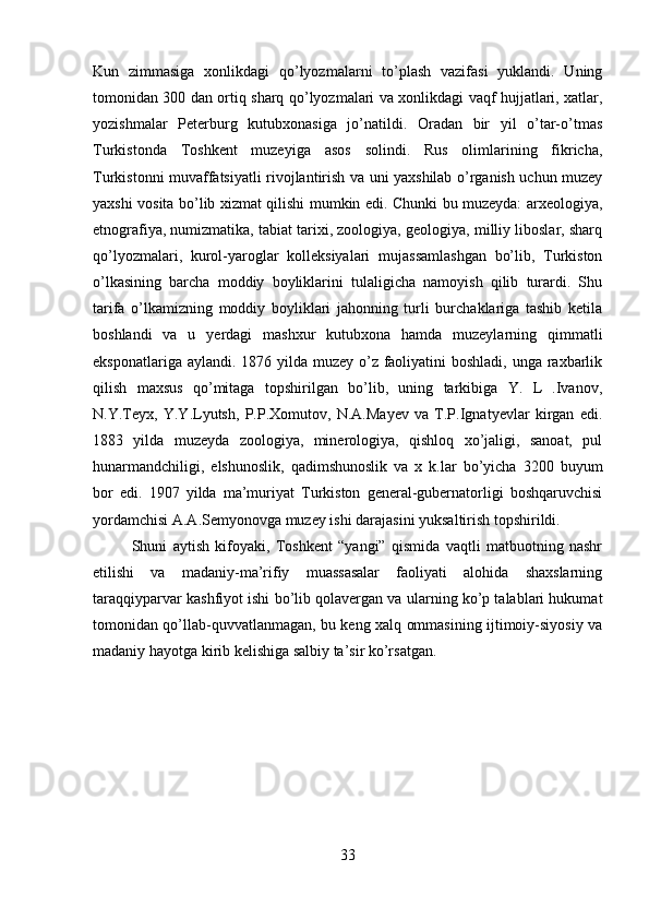 Kun   zimmasiga   xonlikdagi   qo’lyozmalarni   to’plash   vazifasi   yuklandi.   Uning
tomonidan 300 dan ortiq sharq qo’lyozmalari va xonlikdagi vaqf hujjatlari, xatlar,
yozishmalar   Peterburg   kutubxonasiga   jo’natildi.   Oradan   bir   yil   o’tar-o’tmas
Turkistonda   Toshkent   muzeyiga   asos   solindi.   Rus   olimlarining   fikricha,
Turkistonni muvaffatsiyatli rivojlantirish va uni yaxshilab o’rganish uchun muzey
yaxshi vosita bo’lib xizmat qilishi mumkin edi. Chunki bu muzeyda: arxeologiya,
etnografiya, numizmatika, tabiat tarixi, zoologiya, geologiya, milliy liboslar, sharq
qo’lyozmalari,   kurol-yaroglar   kolleksiyalari   mujassamlashgan   bo’lib,   Turkiston
o’lkasining   barcha   moddiy   boyliklarini   tulaligicha   namoyish   qilib   turardi.   Shu
tarifa   o’lkamizning   moddiy   boyliklari   jahonning   turli   burchaklariga   tashib   ketila
boshlandi   va   u   yerdagi   mashxur   kutubxona   hamda   muzeylarning   qimmatli
eksponatlariga aylandi. 1876 yilda muzey o’z faoliyatini boshladi, unga raxbarlik
qilish   maxsus   qo’mitaga   topshirilgan   bo’lib,   uning   tarkibiga   Y.   L   .Ivanov,
N.Y.Teyx,   Y.Y.Lyutsh,   P.P.Xomutov,   N.A.Mayev   va   T.P.Ignatyevlar   kirgan   edi.
1883   yilda   muzeyda   zoologiya,   minerologiya,   qishloq   xo’jaligi,   sanoat,   pul
hunarmandchiligi,   elshunoslik,   qadimshunoslik   va   x   k.lar   bo’yicha   3200   buyum
bor   edi.   1907   yilda   ma’muriyat   Turkiston   general-gubernatorligi   boshqaruvchisi
yordamchisi A.A.Semyonovga muzey ishi darajasini yuksaltirish topshirildi. 
Shuni   aytish   kifoyaki,   Toshkent   “yangi”   qismida   vaqtli   matbuotning   nashr
etilishi   va   madaniy-ma’rifiy   muassasalar   faoliyati   alohida   shaxslarning
taraqqiyparvar kashfiyot ishi bo’lib qolavergan va ularning ko’p talablari hukumat
tomonidan qo’llab-quvvatlanmagan, bu keng xalq ommasining ijtimoiy-siyosiy va
madaniy hayotga kirib kelishiga salbiy ta’sir ko’rsatgan.
33 