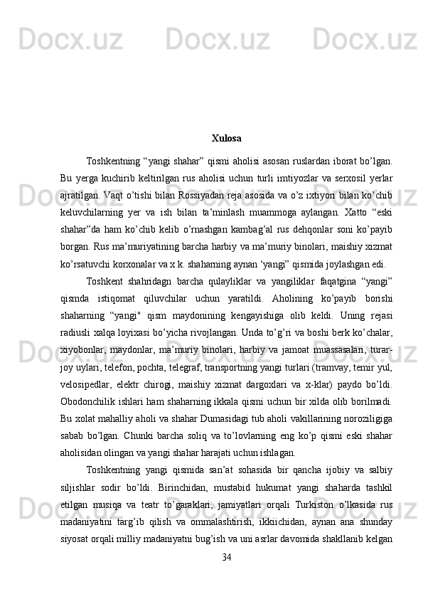 Xulosa
Toshkentning “yangi  shahar” qismi aholisi  asosan  ruslardan iborat  bo’lgan.
Bu   yerga   kuchirib   keltirilgan   rus   aholisi   uchun   turli   imtiyozlar   va   serxosil   yerlar
ajratilgan. Vaqt o’tishi bilan Rossiyadan reja asosida va o’z ixtiyori bilan ko’chib
keluvchilarning   yer   va   ish   bilan   ta’minlash   muammoga   aylangan.   Xatto   “eski
shahar”da   ham   ko’chib   kelib   o’rnashgan   kambag’al   rus   dehqonlar   soni   ko’payib
borgan. Rus ma’muriyatining barcha harbiy va ma’muriy binolari, maishiy xizmat
ko’rsatuvchi korxonalar va x k. shaharning aynan ‘yangi” qismida joylashgan edi.
Toshkent   shahridagn   barcha   qulayliklar   va   yangiliklar   faqatgina   “yangi”
qismda   istiqomat   qiluvchilar   uchun   yaratildi.   Aholining   ko’payib   borishi
shaharning   “yangi"   qism   maydonining   kengayishiga   olib   keldi.   Uning   rejasi
radiusli xalqa loyixasi bo’yicha rivojlangan. Unda to’g’ri va boshi berk ko’chalar,
xiyobonlar,   maydonlar,   ma’muriy   binolari,   harbiy   va   jamoat   muassasalari,   turar-
joy uylari, telefon, pochta, telegraf, transportning yangi turlari (tramvay, temir yul,
velosipedlar,   elektr   chirogi,   maishiy   xizmat   dargoxlari   va   x-klar)   paydo   bo’ldi.
Obodonchilik ishlari ham shaharning ikkala qismi  uchun bir xilda olib borilmadi.
Bu xolat mahalliy aholi va shahar Dumasidagi tub aholi vakillarining noroziligiga
sabab   bo’lgan.   Chunki   barcha   soliq   va   to’lovlarning   eng   ko’p   qismi   eski   shahar
aholisidan olingan va yangi shahar harajati uchun ishlagan.
Toshkentning   yangi   qismida   san’at   sohasida   bir   qancha   ijobiy   va   salbiy
siljishlar   sodir   bo’ldi.   Birinchidan,   mustabid   hukumat   yangi   shaharda   tashkil
etilgan   musiqa   va   teatr   to’garaklari,   jamiyatlari   orqali   Turkiston   o’lkasida   rus
madaniyatini   targ’ib   qilish   va   ommalashtirish,   ikkiichidan,   aynan   ana   shunday
siyosat orqali milliy madaniyatni bug’ish va uni asrlar davomida shakllanib kelgan
34 