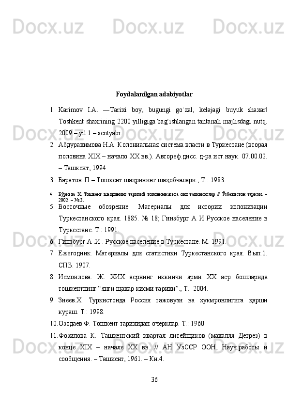 Foydalanilgan adabiyotlar
1. Karimov   I.A.   ―Tarixi   boy,   bugungi   go`zal,   kelajagi   buyuk   shaxar‖
Toshkent shaxrining 2200 yilligiga bag`ishlangan tantanali majlisdagi nutq.
2009 – yil 1 – sentyabr.
2. Абдурахимова Н.А. Колониальная система власти в Туркестане (вторая
половина XIX – начало XX вв.). Автореф.дисс. д-ра ист.наук. 07.00.02.
– Ташкент, 1994
3. Баратов. П – Тошкент шаҳрининг шаҳобчалари., Т.: 1983.
4. Бўриева   Х.   Тошкент   шаҳрининг   тарихий   топонимиясига   оид   тадқиқотлар   //   Ўзбекистон   тарихи.   –
2002. – № 3.
5. Восточные   обозрение.   Материалы   для   истории   колонизации
Туркестанского   края.   1885.   №   18;   Гинзбург   А   И   Русское   население   в
Туркестане. Т.: 1991.
6. Г инзбург А .И . Русское население в Туркестане. М. 1991.
7. Ежегодник.   Материалы   для   статистики   Туркестанского   края.   Вып.1.
СПБ. 1 907 .
8. Исмоилова .   Ж .   ХИХ   асрнинг   иккинчи   ярми   ХХ   аср   бошларида
тошкентнинг  “ янги   щахар   кисми   тарихи ”.,  Т .: 2004. 
9. Зиёев. X .   Туркистонда   Россия   тажовузи   ва   хукм ронлигига   қ арши
кураш. Т.: 1998. 
10. Озодаев Ф. Тошкент тарихидан очерклар. Т.: 1960. 
11. Фозилова   К.   Ташкентский   квартал   литейщиков   (махалля   Дегрез)   в
конце   XIX   –   начале   XX   вв.   //   АН   УзССР   ООН,   Науч.работы   и
сообщения. – Ташкент, 1961. – Кн.4. 
36 