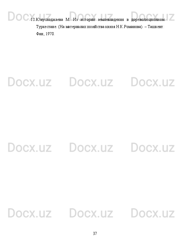 12. Юнусходжаева   М.   Из   истории   землевладения   в   дореволюционном
Туркестане. (На материалах хозяйства князя Н.К.Романова). – Ташкент:
Фан, 1970.
37 
