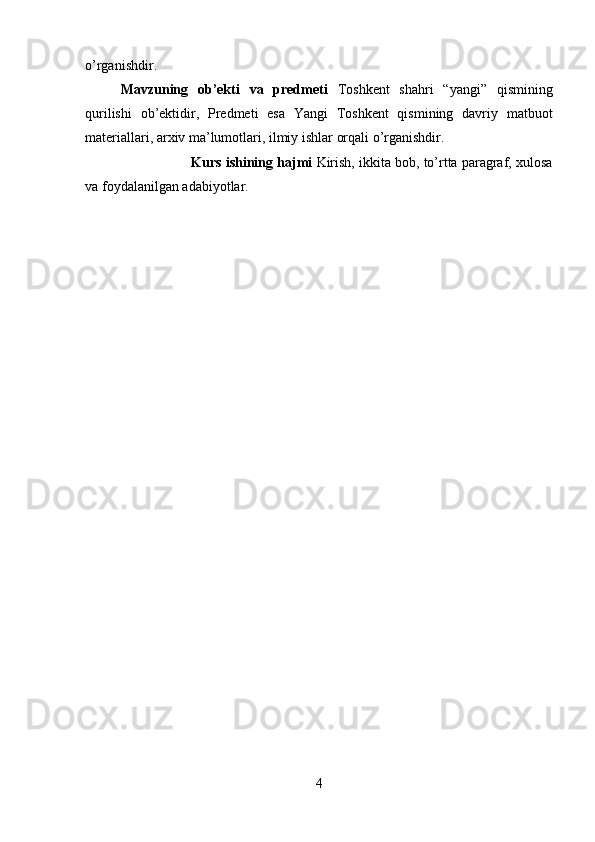 o’rganishdir.
Mavzuning   ob’ekti   va   predmeti   Toshkent   shahri   “yangi”   qismining
qurilishi   ob’ektidir,   Predmeti   esa   Yangi   Toshkent   qismining   davriy   matbuot
materiallari, arxiv ma’lumotlari, ilmiy ishlar orqali o’rganishdir.
Kurs ishining hajmi  Kirish, ikkita bob, to’rtta paragraf, xulosa
va foydalanilgan adabiyotlar.
4 