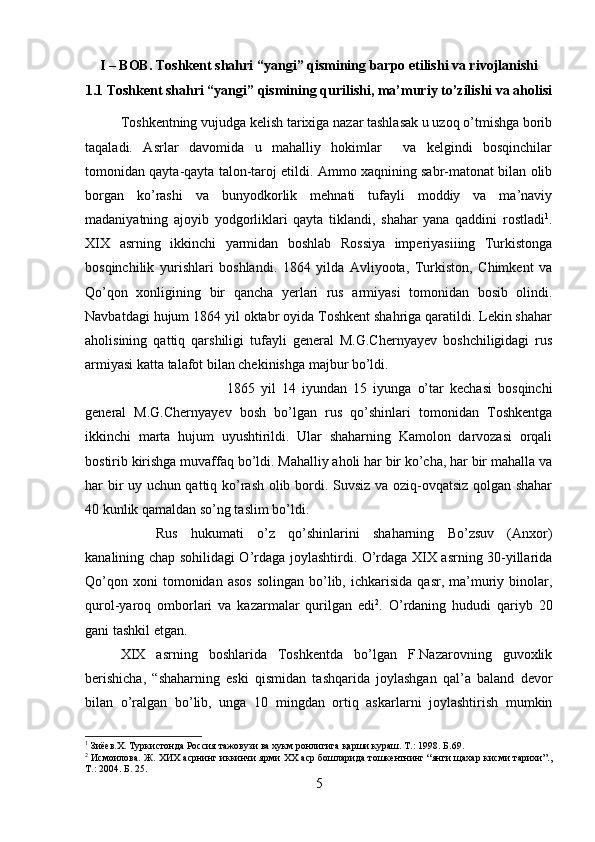 I – BOB. Toshkent shahri “yangi” qismining barpo etilishi va rivojlanishi
1.1 Toshkent shahri “yangi” qismining qurilishi, ma’muriy to’zilishi va aholisi
Toshkentning vujudga kelish tarixiga nazar tashlasak u uzoq o’tmishga borib
taqaladi.   Asrlar   davomida   u   mahalliy   hokimlar     va   kelgindi   bosqinchilar
tomonidan qayta-qayta talon-taroj etildi. Ammo xaqnining sabr-matonat bilan olib
borgan   ko’rashi   va   bunyodkorlik   mehnati   tufayli   moddiy   va   ma’naviy
madaniyatning   ajoyib   yodgorliklari   qayta   tiklandi,   shahar   yana   qaddini   rostladi 1
.
XIX   asrning   ikkinchi   yarmidan   boshlab   Rossiya   imperiyasiiing   Turkistonga
bosqinchilik   yurishlari   boshlandi.   1864   yilda   Avliyoota,   Turkiston,   Chimkent   va
Qo’qon   xonligining   bir   qancha   yerlari   rus   armiyasi   tomonidan   bosib   olindi.
Navbatdagi hujum 1864 yil oktabr oyida Toshkent shahriga qaratildi. Lekin shahar
aholisining   qattiq   qarshiligi   tufayli   general   M.G.Chernyayev   boshchiligidagi   rus
armiyasi katta talafot bilan chekinishga majbur bo’ldi. 
1865   yil   14   iyundan   15   iyunga   o’tar   kechasi   bosqinchi
general   M.G.Chernyayev   bosh   bo’lgan   rus   qo’shinlari   tomonidan   Toshkentga
ikkinchi   marta   hujum   uyushtirildi.   Ular   shaharning   Kamolon   darvozasi   orqali
bostirib kirishga muvaffaq bo’ldi. Mahalliy aholi har bir ko’cha, har bir mahalla va
har bir uy uchun qattiq ko’rash olib bordi. Suvsiz va oziq-ovqatsiz qolgan shahar
40 kunlik qamaldan so’ng taslim bo’ldi. 
Rus   hukumati   o’z   qo’shinlarini   shaharning   Bo’zsuv   (Anxor)
kanalining chap sohilidagi O’rdaga joylashtirdi. O’rdaga XIX asrning 30-yillarida
Qo’qon  xoni  tomonidan  asos  solingan   bo’lib,  ichkarisida   qasr,  ma’muriy  binolar,
qurol-yaroq   omborlari   va   kazarmalar   qurilgan   edi 2
.   O’rdaning   hududi   qariyb   20
gani tashkil etgan. 
XIX   asrning   boshlarida   Toshkentda   bo’lgan   F.Nazarovning   guvoxlik
berishicha,   “shaharning   eski   qismidan   tashqarida   joylashgan   qal’a   baland   devor
bilan   o’ralgan   bo’lib,   unga   10   mingdan   ortiq   askarlarni   joylashtirish   mumkin
1
 Зиёев. X . Туркистонда Россия тажовузи ва хукм ронлигига  қ арши кураш. Т.: 1998.  Б. 69.
2
 Исмоилова. Ж. ХИХ асрнинг иккинчи ярми ХХ аср бошларида тошкентнинг “янги щахар кисми тарихи”.,
Т.: 2004.  Б. 25.
5 