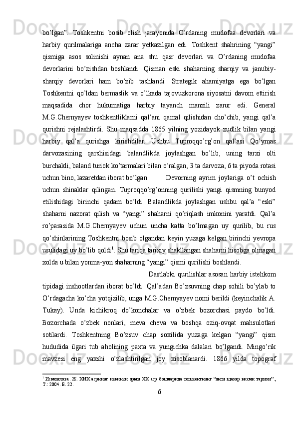 bo’lgan”.   Toshkentni   bosib   olish   jarayonida   O’rdaning   mudofaa   devorlari   va
harbiy   qurilmalariga   ancha   zarar   yetkazilgan   edi.   Toshkent   shahrining   “yangi”
qismiga   asos   solinishi   aynan   ana   shu   qasr   devorlari   va   O’rdaning   mudofaa
devorlarini   bo’zishdan   boshlandi.   Qisman   eski   shaharning   sharqiy   va   janubiy-
sharqiy   devorlari   ham   bo’zib   tashlandi.   Strategik   ahamiyatga   ega   bo’lgan
Toshkentni   qo’ldan   bermaslik   va   o’lkada   tajovuzkorona   siyosatni   davom   ettirish
maqsadida   chor   hukumatiga   harbiy   tayanch   manzili   zarur   edi.   General
M.G.Chernyayev   toshkentliklarni   qal’ani   qamal   qilishidan   cho’chib,   yangi   qal’a
qurishni   rejalashtirdi.   Shu   maqsadda   1865   yilning   yozidayok   zudlik   bilan   yangi
harbiy   qal’a   qurishga   kirishdilar.   Ushbu   Tuproqqo’rg’on   qal’asi   Qo’ymas
darvozasining   qarshisidagi   balandlikda   joylashgan   bo’lib,   uning   tarxi   olti
burchakli, baland turiok ko’tarmalari bilan o’ralgan, 3 ta darvoza, 6 ta piyoda rotasi
uchun bino, lazaretdan iborat bo’lgan. Devorning   ayrim   joylariga   o’t   ochish
uchun   shinaklar   qilingan.   Tuproqqo’rg’onning   qurilishi   yangi   qismning   bunyod
etilishidagi   birinchi   qadam   bo’ldi.   Balandlikda   joylashgan   ushbu   qal’a   “eski”
shaharni   nazorat   qilish   va   “yangi”   shaharni   qo’riqlash   imkonini   yaratdi.   Qal’a
ro’parasida   M.G.Chernyayev   uchun   uncha   katta   bo’lmagan   uy   qurilib,   bu   rus
qo’shinlarining   Toshkentni   bosib   olgandan   keyin   yuzaga   kelgan   birinchi   yevropa
usulidagi uy bo’lib qoldi 1
. Shu tariqa tarixiy shakllangan shaharni hisobga olmagan
xolda u bilan yonma-yon shaharning “yangi” qismi qurilishi boshlandi. 
Dastlabki  qurilishlar  asosan  harbiy istehkom
tipidagi   inshootlardan  iborat  bo’ldi.  Qal’adan  Bo’zsuvning  chap   sohili  bo’ylab  to
O’rdagacha ko’cha yotqizilib, unga M.G.Chernyayev nomi berildi (keyinchalik A.
Tukay).   Unda   kichikroq   do’konchalar   va   o’zbek   bozorchasi   paydo   bo’ldi.
Bozorchada   o’zbek   nonlari,   meva   cheva   va   boshqa   oziq-ovqat   mahsulotlari
sotilardi.   Toshkentning   Bo’zsuv   chap   soxilida   yuzaga   kelgan   “yangi”   qism
hududida   ilgari   tub   aholining   paxta   va   yungichka   dalalari   bo’lgandi.   Mingo’rik
mavzesi   eng   yaxshi   o’zlashtirilgan   joy   xisoblanardi.   1866   yilda   topograf
1
  Исмоилова .  Ж .  ХИХ   асрнинг   иккинчи   ярми   ХХ   аср   бошларида   тошкентнинг  “ янги   щахар   кисми   тарихи ”.,
Т .: 2004. Б. 22.
6 