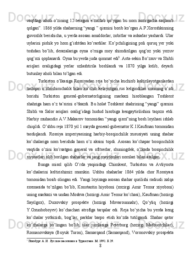 vaqtdagi aholi o’zining 12 teragini e’zozlab qo’ygan bu nom xozirgacha saqlanib
qolgan”. 1866 yilda shaharning “yangi ” qismini borib ko’rgan A.P.Xoroshkinning
guvoxlik berishicha, u yerda asosan amaldorlar, zobitlar va askarlar yashardi. Ular
uylarini  pishik  yo hom  g’ishtdan  ko’rardilar. Ko’pchiligining poli  quruq yer  yoki
toshdan   bo’lib,   derazalariga   oyna   o’rniga   moy   shimdirilgan   qog’oz   yoki   yozuv
qog’ozi qoplanardi. Oyna bu yerda juda qimmat edi 1
. Asta-sekin Bo’zsuv va Shibli
ariqlari   oraligidagi   yerlar   uzlashtirila   boshlandi   va   1870   yilga   kelib,   deyarli
butunlay aholi bilan to’lgan edi. 
Turkiston o’lkasiga Rossiyadan  reja bo’yicha kuchirib keltirilayotganlardan
tashqari  o’zboshimchalik  bilan  ko’chib  kelayotgan  rus  kelgindilari   sonining  o’sib
borishi   Turkiston   general-gubernatorligining   markazi   hisoblangan   Toshkent
shahriga ham o’z ta’sirini o’tkazdi. Bu holat Toshkent shahrining “yangi” qismini
Shibli   va   Salor   ariqlari   oralig’idagi   hudud   hisobiga   kengaytirilishini   taqozo   etdi.
Harbiy muhandis A.V.Makarov tomonidan “yangi qism”ning bosh loyihasi ishlab
chiqildi. O’shbu reja 1870 yil 1 mayda general-gubernator K.I.Kaufman tomonidan
tasdiqlandi.   Rossiya   imperiyasining   harbiy-bosqinchilik   xususiyati   uning   shahar
ko’chalariga   nom   berishda   ham   o’z   aksini   topdi.   Asosan   ko’chapar   bosqinchilik
vaqtida   o’zini   ko’rsatgan   general   va   ofitserlar,   shuningdek,   o’lkada   bosqinchilik
siyosatlari olib borilgan shaharlar va jang maydonlari nomlari bilan atalgan. 
Bunga   misol   qilib   O’rda   yaqinidagi   Chimkent,   Turkiston   va   Avliyoota
ko’chalarini   keltirishimiz   mumkin.   Ushbu   shaharlar   1864   yilda   chor   Rossiyasi
tomonidan bosib olingan edi. Yangi loyixaga asosan shahar qurilishi radiusli xalqa
sxemasida   to’zilgan   bo’lib,   Konstantin   hiyoboni   (xozirgi   Amir   Temur   xiyoboni)
uning markazi va undan Moskva (hozirgi Amir Temur ko’chasi), Kaufman (hozirgi
Sayilgox),   Duxovskiy   prospekte   (hozirgi   Movarounnahr),   Qo’yliq   (hozirgi
Y.Oxunboboyev)   ko’chachari   atrofiga   tarqalar   edi.   Reja   bo’yicha   bu   yerda   keng
ko’chalar   yotkizish,   bog’lar,   parklar   barpo   etish   ko’zda   tutilgandi.   Shahar   qator
ko’chalarga   bo’lingan   bo’lib,   ular   jumlasiga   Peterburg   (hozirgi   Matbuotchilar),
Romanovskaya   (Buyuk   Turon),   Samarqand   (Samarqand),   Voronovskiy   prospekta
1
 Гинзбург А .И . Русское население в Туркестане. М. 1991.  Б. 29 .
8 