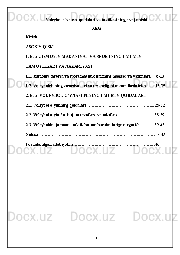  Voleybol o‘ynash  qoidalari va taktikasining rivojlanishi.
 REJA
Kirish 
ASOSIY QISM
1. Bob. JISMONIY MADANIYAT VA SPORTNING UMUMIY 
TAMOYILLARI VA NAZARIYASI 
1.1. Jismoniy tarbiya va sport mashulotlarining maqsad va vazifalari…..6-13
1.2.  Voleybolchining  xususiyatlari va  tezkorligini takomillashtirish  ……13-25
2. Bob.  V OLEYBOL O‘Y NASH NINING  UMUMIY  QOIDALARI
2.1.  V oleybol o‘yinining qoidalari ……………………………………….…25-32
2.2.  Voleybol o‘yinida   hujum  texnikasi va taktikasi …………………..…33-39
2.3. Voleybolda  jamoani  taktik hujum harakatlariga o‘rgatish………..39-43
Xulosa ………………………………………………………………………..44-45
Foydalanilgan adabiyotlar………………………………………………….46
1 