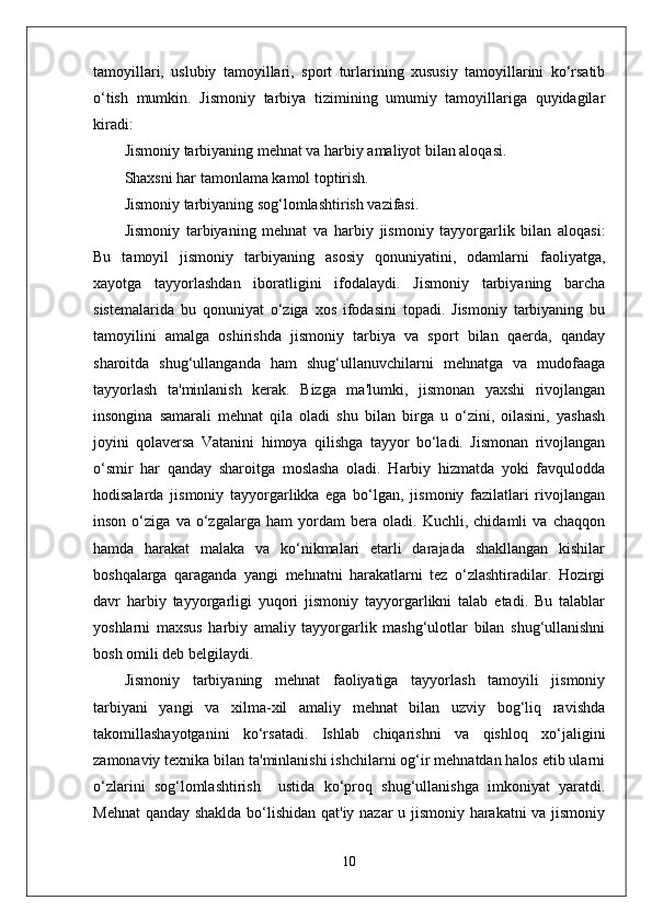 tamoyillari,   uslubiy   tamoyillari,   sport   turlarining   xususiy   tamoyillarini   ko‘rsatib
o‘tish   mumkin.   Jismoniy   tarbiya   tizimining   umumiy   tamoyillariga   quyidagilar
kiradi: 
Jismoniy tarbiyaning mehnat va harbiy amaliyot bilan aloqasi. 
Shaxsni har tamonlama kamol toptirish.
Jismoniy tarbiyaning sog‘lomlashtirish vazifasi.
Jismoniy   tarbiyaning   mehnat   va   harbiy   jismoniy   tayyorgarlik   bilan   aloqasi:
Bu   tamoyil   jismoniy   tarbiyaning   asosiy   qonuniyatini,   odamlarni   faoliyatga,
xayotga   tayyorlashdan   iboratligini   ifodalaydi.   Jismoniy   tarbiyaning   barcha
sistemalarida   bu   qonuniyat   o‘ziga   xos   ifodasini   topadi.   Jismoniy   tarbiyaning   bu
tamoyilini   amalga   oshirishda   jismoniy   tarbiya   va   sport   bilan   qaerda,   qanday
sharoitda   shug‘ullanganda   ham   shug‘ullanuvchilarni   mehnatga   va   mudofaaga
tayyorlash   ta'minlanish   kerak.   Bizga   ma'lumki,   jismonan   yaxshi   rivojlangan
insongina   samarali   mehnat   qila   oladi   shu   bilan   birga   u   o‘zini,   oilasini,   yashash
joyini   qolaversa   Vatanini   himoya   qilishga   tayyor   bo‘ladi.   Jismonan   rivojlangan
o‘smir   har   qanday   sharoitga   moslasha   oladi.   Harbiy   hizmatda   yoki   favqulodda
hodisalarda   jismoniy   tayyorgarlikka   ega   bo‘lgan,   jismoniy   fazilatlari   rivojlangan
inson   o‘ziga   va   o‘zgalarga   ham   yordam   bera   oladi.   Kuchli,   chidamli   va   chaqqon
hamda   harakat   malaka   va   ko‘nikmalari   etarli   darajada   shakllangan   kishilar
boshqalarga   qaraganda   yangi   mehnatni   harakatlarni   tez   o‘zlashtiradilar.   Hozirgi
davr   harbiy   tayyorgarligi   yuqori   jismoniy   tayyorgarlikni   talab   etadi.   Bu   talablar
yoshlarni   maxsus   harbiy   amaliy   tayyorgarlik   mashg‘ulotlar   bilan   shug‘ullanishni
bosh omili deb belgilaydi. 
Jismoniy   tarbiyaning   mehnat   faoliyatiga   tayyorlash   tamoyili   jismoniy
tarbiyani   yangi   va   xilma-xil   amaliy   mehnat   bilan   uzviy   bog‘liq   ravishda
takomillashayotganini   ko‘rsatadi.   Ishlab   chiqarishni   va   qishloq   xo‘jaligini
zamonaviy texnika bilan ta'minlanishi ishchilarni og‘ir mehnatdan halos etib ularni
o‘zlarini   sog‘lomlashtirish     ustida   ko‘proq   shug‘ullanishga   imkoniyat   yaratdi.
Mehnat  qanday shaklda bo‘lishidan qat'iy nazar u jismoniy harakatni va jismoniy
10 