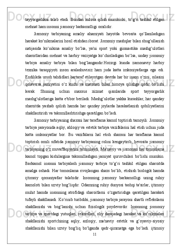tayyorgarlikni   talab   etadi.   Bundan   xulosa   qilish   mumkinki,   to‘g‘ri   tashkil   etilgan
mehnat ham insonni jismoniy barkamolligi omilidir. 
Jismoniy   tarbiyaning   amaliy   ahamiyati   hayotda   bevosita   qo‘llaniladigan
harakat ko‘nikmalarini hosil etishdan iborat. Jismoniy mashqlar bilan shug‘ullanish
natijasida   ko‘nikma   amaliy   bo‘lsa,   ya'ni   sport   yoki   gimnastika   mashg‘ulotlari
sharoitlaridan   mehnat   va  harbiy   vaziyatga   ko‘chiriladigan  bo‘lsa,   unday   jismoniy
tarbiya   amaliy   tarbiya   bilan   bog‘langandir.Hozirgi   kunda   zamonaviy   harbiy
texnika   taraqqiyoti   inson   aralashuvisiz   ham   juda   katta   imkoniyatlarga   ega   edi.
Endilikda urush tahdidlari bartaraf etilayotgan davrda har bir inson o‘zini, oilasini
qolaversa   jamiyatini   o‘z   kuchi   va   matonati   bilan   himoya   qilishga   qodir   bo‘lishi
kerak.   Shuning   uchun   maxsus   xizmat   qismlarida   sport   tayyorgarlik
mashg‘ulotlariga katta e'tibor beriladi. Mashg‘ulotlar yakka kurashlar, har qanday
sharoitda   yashab   qolish   hamda   har   qanday   joylarda   harakatlanish   qobiliyatlarini
shakllantirish va takomillashtirishga qaratilgan bo‘ladi. 
Jismoniy tarbiyaning shaxsni har taraflama kamol toptirish tamoyili: Jismoniy
tarbiya jarayonida aqliy, ahloqiy va estetik tarbiya vazifalarini hal etish uchun juda
katta   imkoniyatlar   bor.   Bu   vazifalarni   hal   etish   shaxsni   har   taraflama   kamol
toptirish   omili   sifatida   jismoniy   tarbiyaning   rolini   kengaytirib,   bevosita   jismoniy
tarbiyaning o‘z muvaffaqiyatini ta'minlaydi. Ma'naviy va jismonan har tomonlama
kamol   topgan   kishilargina   takomillashgan   jamiyat   quruvchilari   bo‘lishi   mumkin.
Barkamol   insonni   tarbiyalash   jismoniy   tarbiya   to‘g‘ri   tashkil   etilgan   sharoitda
amalga  oshadi.  Har  tomonlama  rivojlangan  shaxs  bo‘lib, etishish   biologik  hamda
ijtimoiy   qonuniyatlar   talabidir.   Insonning   jismoniy   barkamolligi   uning   ruhiy
kamoloti bilan uzviy bog‘liqdir. Odamning ruhiy dunyosi  tashqi  ta'sirlar, ijtimoiy
muhit   hamda   insonning   atrofidagi   sharoitlarni   o‘zgartirishga   qaratilgan   harakati
tufayli shakllanadi. Ko‘rinib turibdiki, jismoniy tarbiya jarayoni shartli reflekslarni
shakllanishi   va   bog‘lanishi   uchun   fiziologik   poydevordir.   Insonning   jismoniy
tarbiya  va sportdagi  yutuqlari, rekordlari, oliy darajadagi  harakat  va ko‘nikmalari
shakllanishi   sportchining   aqliy,   axloqiy,   ma'naviy   estetik   va   g‘oyaviy-siyosiy
shakllanishi   bilan   uzviy   bog‘liq   bo‘lganda   qadr-qimmatga   ega   bo‘ladi.   ijtimoiy
11 