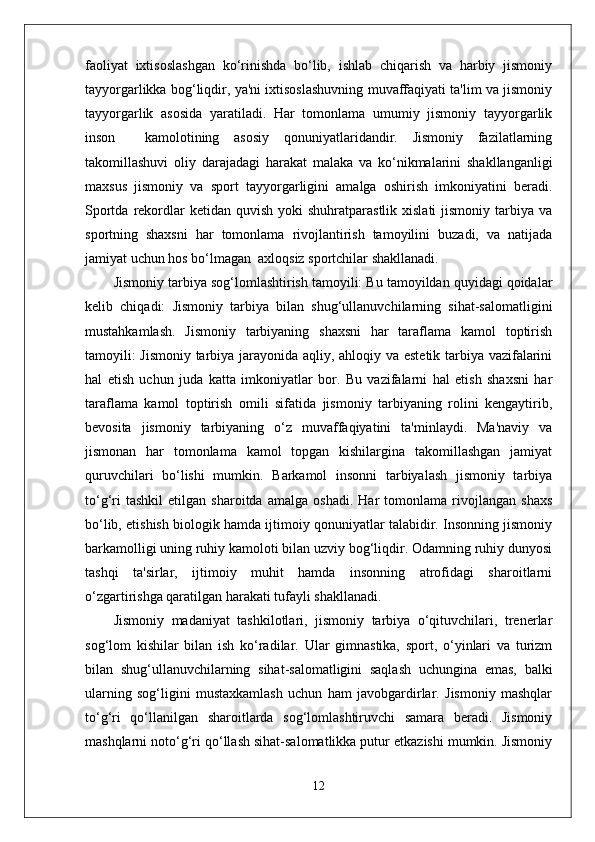 faoliyat   ixtisoslashgan   ko‘rinishda   bo‘lib,   ishlab   chiqarish   va   harbiy   jismoniy
tayyorgarlikka bog‘liqdir, ya'ni ixtisoslashuvning muvaffaqiyati ta'lim va jismoniy
tayyorgarlik   asosida   yaratiladi.   Har   tomonlama   umumiy   jismoniy   tayyorgarlik
inson     kamolotining   asosiy   qonuniyatlaridandir.   Jismoniy   fazilatlarning
takomillashuvi   oliy   darajadagi   harakat   malaka   va   ko‘nikmalarini   shakllanganligi
maxsus   jismoniy   va   sport   tayyorgarligini   amalga   oshirish   imkoniyatini   beradi.
Sportda  rekordlar  ketidan  quvish  yoki  shuhratparastlik  xislati   jismoniy  tarbiya  va
sportning   shaxsni   har   tomonlama   rivojlantirish   tamoyilini   buzadi,   va   natijada
jamiyat uchun hos bo‘lmagan  axloqsiz sportchilar shakllanadi. 
Jismoniy tarbiya sog‘lomlashtirish tamoyili: Bu tamoyildan quyidagi qoidalar
kelib   chiqadi:   Jismoniy   tarbiya   bilan   shug‘ullanuvchilarning   sihat-salomatligini
mustahkamlash.   Jismoniy   tarbiyaning   shaxsni   har   taraflama   kamol   toptirish
tamoyili: Jismoniy tarbiya jarayonida aqliy, ahloqiy va estetik tarbiya vazifalarini
hal   etish   uchun   juda   katta   imkoniyatlar   bor.   Bu   vazifalarni   hal   etish   shaxsni   har
taraflama   kamol   toptirish   omili   sifatida   jismoniy   tarbiyaning   rolini   kengaytirib,
bevosita   jismoniy   tarbiyaning   o‘z   muvaffaqiyatini   ta'minlaydi.   Ma'naviy   va
jismonan   har   tomonlama   kamol   topgan   kishilargina   takomillashgan   jamiyat
quruvchilari   bo‘lishi   mumkin.   Barkamol   insonni   tarbiyalash   jismoniy   tarbiya
to‘g‘ri   tashkil   etilgan   sharoitda   amalga   oshadi.   Har   tomonlama   rivojlangan   shaxs
bo‘lib, etishish biologik hamda ijtimoiy qonuniyatlar talabidir. Insonning jismoniy
barkamolligi uning ruhiy kamoloti bilan uzviy bog‘liqdir. Odamning ruhiy dunyosi
tashqi   ta'sirlar,   ijtimoiy   muhit   hamda   insonning   atrofidagi   sharoitlarni
o‘zgartirishga qaratilgan harakati tufayli shakllanadi.     
Jismoniy   madaniyat   tashkilotlari,   jismoniy   tarbiya   o‘qituvchilari,   trenerlar
sog‘lom   kishilar   bilan   ish   ko‘radilar.   Ular   gimnastika,   sport,   o‘yinlari   va   turizm
bilan   shug‘ullanuvchilarning   sihat-salomatligini   saqlash   uchungina   emas,   balki
ularning   sog‘ligini   mustaxkamlash   uchun   ham   javobgardirlar.   Jismoniy   mashqlar
to‘g‘ri   qo‘llanilgan   sharoitlarda   sog‘lomlashtiruvchi   samara   beradi.   Jismoniy
mashqlarni noto‘g‘ri qo‘llash sihat-salomatlikka putur etkazishi mumkin. Jismoniy
12 