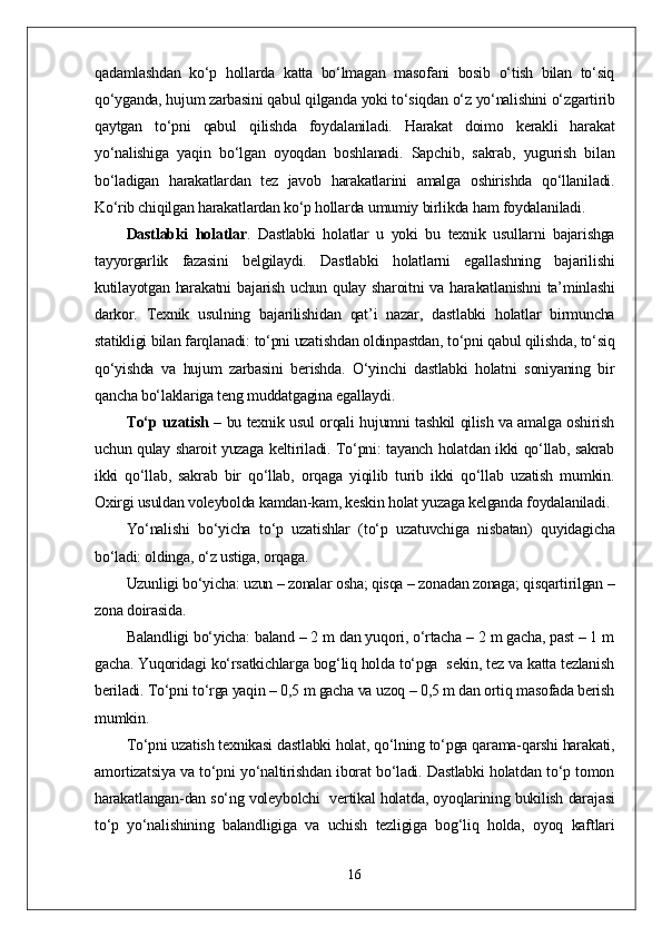 qadamlashdan   kо‘p   hollarda   katta   bо‘lmagan   masofani   bosib   о‘tish   bilan   tо‘siq
qо‘yganda, hujum zarbasini qabul qilganda yoki tо‘siqdan о‘z yо‘nalishini о‘zgartirib
qaytgan   tо‘pni   qabul   qilishda   foydalaniladi.   Harakat   doimo   kerakli   harakat
yо‘nalishiga   yaqin   bо‘lgan   oyoqdan   boshlanadi.   Sapchib,   sakrab,   yugurish   bilan
bо‘ladigan   harakatlardan   tez   javob   harakatlarini   amalga   oshirishda   qо‘llaniladi.
Kо‘rib chiqilgan harakatlardan kо‘p hollarda umumiy birlikda ham foydalaniladi. 
Dastlabki   holatlar .   Dastlabki   holatlar   u   yoki   bu   texnik   usullarni   bajarishga
tayyorgarlik   fazasini   belgilaydi.   Dastlabki   holatlarni   egallashning   bajarilishi
kutilayotgan harakatni  bajarish uchun qulay sharoitni va harakatlanishni  ta’minlashi
darkor.   Texnik   usulning   bajarilishidan   qat’i   nazar,   dastlabki   holatlar   birmuncha
statikligi bilan farqlanadi: tо‘pni uzatishdan oldinpastdan, tо‘pni qabul qilishda, tо‘siq
qо‘yishda   va   hujum   zarbasini   berishda.   О‘yinchi   dastlabki   holatni   soniyaning   bir
qancha bо‘laklariga teng muddatgagina egallaydi. 
Tо‘p uzatish   – bu texnik usul orqali hujumni tashkil qilish va amalga oshirish
uchun qulay sharoit yuzaga keltiriladi. Tо‘pni: tayanch holatdan ikki qо‘llab, sakrab
ikki   qо‘llab,   sakrab   bir   qо‘llab,   orqaga   yiqilib   turib   ikki   qо‘llab   uzatish   mumkin.
Oxirgi usuldan voleybolda kamdan-kam, keskin holat yuzaga kelganda foydalaniladi.
Yо‘nalishi   bо‘yicha   tо‘p   uzatishlar   (tо‘p   uzatuvchiga   nisbatan)   quyidagicha
bо‘ladi: oldinga, о‘z ustiga, orqaga. 
Uzunligi bо‘yicha: uzun – zonalar osha; qisqa – zonadan zonaga; qisqartirilgan –
zona doirasida. 
Balandligi bо‘yicha: baland – 2 m dan yuqori, о‘rtacha – 2 m gacha, past – 1 m
gacha. Yuqoridagi kо‘rsatkichlarga bog‘liq holda tо‘pga  sekin, tez va katta tezlanish
beriladi. Tо‘pni tо‘rga yaqin – 0,5 m gacha va uzoq – 0,5 m dan ortiq masofada berish
mumkin.
Tо‘pni uzatish texnikasi dastlabki holat, qо‘lning tо‘pga qarama-qarshi harakati,
amortizatsiya va tо‘pni yо‘naltirishdan iborat bо‘ladi. Dastlabki holatdan tо‘p tomon
harakatlangan-dan sо‘ng voleybolchi   vertikal holatda, oyoqlarining bukilish darajasi
tо‘p   yо‘nalishining   balandligiga   va   uchish   tezligiga   bog‘liq   holda,   oyoq   kaftlari
16 