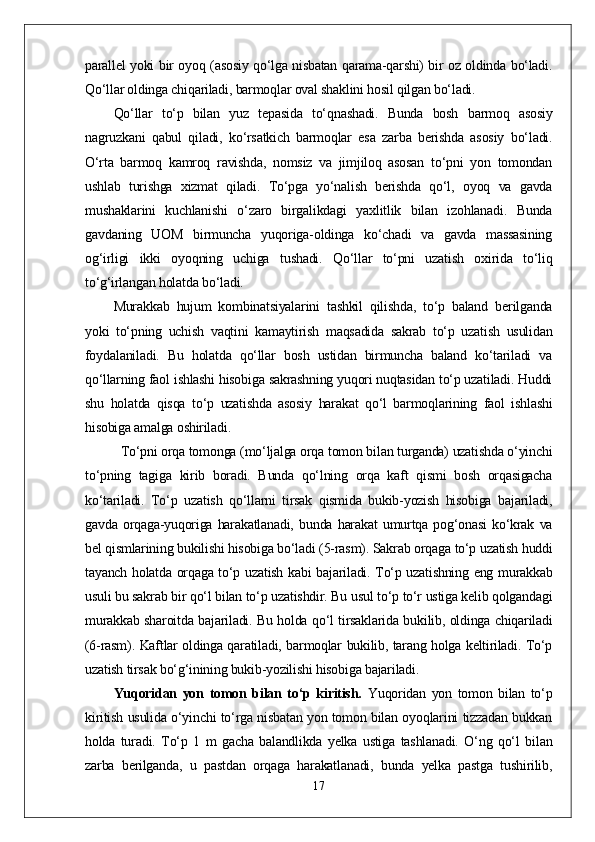 parallel yoki bir oyoq (asosiy qо‘lga nisbatan qarama-qarshi) bir oz oldinda bо‘ladi.
Qо‘llar oldinga chiqariladi, barmoqlar oval shaklini hosil qilgan bо‘ladi.
Qо‘llar   tо‘p   bilan   yuz   tepasida   tо‘qnashadi.   Bunda   bosh   barmoq   asosiy
nagruzkani   qabul   qiladi,   kо‘rsatkich   barmoqlar   esa   zarba   berishda   asosiy   bо‘ladi.
О‘rta   barmoq   kamroq   ravishda,   nomsiz   va   jimjiloq   asosan   tо‘pni   yon   tomondan
ushlab   turishga   xizmat   qiladi.   Tо‘pga   yо‘nalish   berishda   qо‘l,   oyoq   va   gavda
mushaklarini   kuchlanishi   о‘zaro   birgalikdagi   yaxlitlik   bilan   izohlanadi.   Bunda
gavdaning   UOM   birmuncha   yuqoriga-oldinga   kо‘chadi   va   gavda   massasining
og‘irligi   ikki   oyoqning   uchiga   tushadi.   Qо‘llar   tо‘pni   uzatish   oxirida   tо‘liq
tо‘g‘irlangan holatda bо‘ladi.
Murakkab   hujum   kombinatsiyalarini   tashkil   qilishda,   tо‘p   baland   berilganda
yoki   tо‘pning   uchish   vaqtini   kamaytirish   maqsadida   sakrab   tо‘p   uzatish   usulidan
foydalaniladi.   Bu   holatda   qо‘llar   bosh   ustidan   birmuncha   baland   kо‘tariladi   va
qо‘llarning faol ishlashi hisobiga sakrashning yuqori nuqtasidan tо‘p uzatiladi. Huddi
shu   holatda   qisqa   tо‘p   uzatishda   asosiy   harakat   qо‘l   barmoqlarining   faol   ishlashi
hisobiga amalga oshiriladi.            
Tо‘pni orqa tomonga (mо‘ljalga orqa tomon bilan turganda) uzatishda о‘yinchi
tо‘pning   tagiga   kirib   boradi.   Bunda   qо‘lning   orqa   kaft   qismi   bosh   orqasigacha
kо‘tariladi.   Tо‘p   uzatish   qо‘llarni   tirsak   qismida   bukib-yozish   hisobiga   bajariladi,
gavda   orqaga-yuqoriga   harakatlanadi,   bunda   harakat   umurtqa   pog‘onasi   kо‘krak   va
bel qismlarining bukilishi hisobiga bо‘ladi (5-rasm). Sakrab orqaga tо‘p uzatish huddi
tayanch holatda orqaga tо‘p uzatish kabi bajariladi. Tо‘p uzatishning eng murakkab
usuli bu sakrab bir qо‘l bilan tо‘p uzatishdir. Bu usul tо‘p tо‘r ustiga kelib qolgandagi
murakkab sharoitda bajariladi. Bu holda qо‘l tirsaklarida bukilib, oldinga chiqariladi
(6-rasm). Kaftlar oldinga qaratiladi, barmoqlar bukilib, tarang holga keltiriladi. Tо‘p
uzatish tirsak bо‘g‘inining bukib-yozilishi hisobiga bajariladi.
Yuqoridan   yon   tomon   bilan   tо‘p   kiritish.   Yuqoridan   yon   tomon   bilan   tо‘p
kiritish usulida о‘yinchi tо‘rga nisbatan yon tomon bilan oyoqlarini tizzadan bukkan
holda   turadi.   Tо‘p   1   m   gacha   balandlikda   yelka   ustiga   tashlanadi.   О‘ng   qо‘l   bilan
zarba   berilganda,   u   pastdan   orqaga   harakatlanadi,   bunda   yelka   pastga   tushirilib,
17 