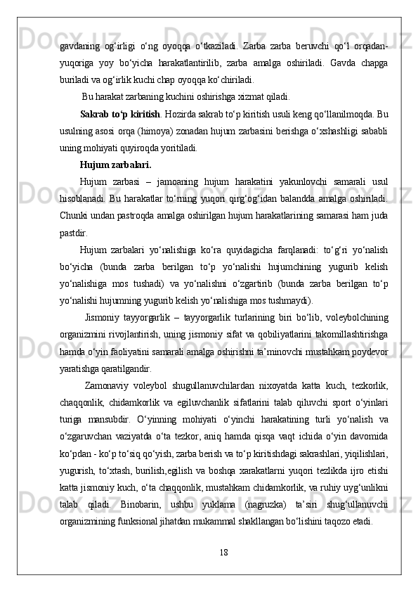 gavdaning   og‘irligi   о‘ng   oyoqqa   о‘tkaziladi.   Zarba   zarba   beruvchi   qо‘l   orqadan-
yuqoriga   yoy   bо‘yicha   harakatlantirilib,   zarba   amalga   oshiriladi.   Gavda   chapga
buriladi va og‘irlik kuchi chap oyoqqa kо‘chiriladi.
 Bu harakat zarbaning kuchini oshirishga xizmat qiladi. 
Sakrab tо‘p kiritish .  Hozirda sakrab tо‘p kiritish usuli keng qо‘llanilmoqda. Bu
usulning asosi orqa (himoya) zonadan hujum zarbasini berishga о‘xshashligi sababli
uning mohiyati quyiroqda yoritiladi.
Hujum zarbalari. 
Hujum   zarbasi   –   jamoaning   hujum   harakatini   yakunlovchi   samarali   usul
hisoblanadi.   Bu   harakatlar   tо‘rning   yuqori   qirg‘og‘idan   balandda   amalga   oshiriladi.
Chunki undan pastroqda amalga oshirilgan hujum harakatlarining samarasi ham juda
pastdir. 
Hujum   zarbalari   yо‘nalishiga   kо‘ra   quyidagicha   farqlanadi:   tо‘g‘ri   yо‘nalish
bо‘yicha   (bunda   zarba   berilgan   tо‘p   yо‘nalishi   hujumchining   yugurib   kelish
yо‘nalishiga   mos   tushadi)   va   yо‘nalishni   о‘zgartirib   (bunda   zarba   berilgan   tо‘p
yо‘nalishi hujumning yugurib kelish yо‘nalishiga mos tushmaydi).  
Jismoniy   tayyorgarlik   –   tayyorgarlik   turlarining   biri   bо‘lib,   voleybolchining
organizmini  rivojlantirish, uning jismoniy sifat va qobiliyatlarini  takomillashtirishga
hamda о‘yin faoliyatini samarali amalga oshirishni ta’minovchi mustahkam poydevor
yaratishga qaratilgandir.
Zamonaviy   voleybol   shugullanuvchilardan   nixoyatda   katta   kuch,   tezkorlik,
chaqqonlik,   chidamkorlik   va   egiluvchanlik   sifatlarini   talab   qiluvchi   sport   о‘yinlari
turiga   mansubdir.   О‘yinning   mohiyati   о‘yinchi   harakatining   turli   yо‘nalish   va
о‘zgaruvchan   vaziyatda   о‘ta   tezkor,   aniq   hamda   qisqa   vaqt   ichida   о‘yin   davomida
kо‘pdan - kо‘p tо‘siq qо‘yish, zarba berish va tо‘p kiritishdagi sakrashlari, yiqilishlari,
yugurish,   tо‘xtash,   burilish,egilish   va   boshqa   xarakatlarni   yuqori   tezlikda   ijro   etishi
katta jismoniy kuch, о‘ta chaqqonlik, mustahkam chidamkorlik, va ruhiy uyg‘unlikni
talab   qiladi.   Binobarin,   ushbu   yuklama   (nagruzka)   ta’siri   shug‘ullanuvchi
organizmining funksional jihatdan mukammal shakllangan bо‘lishini taqozo etadi.
18 