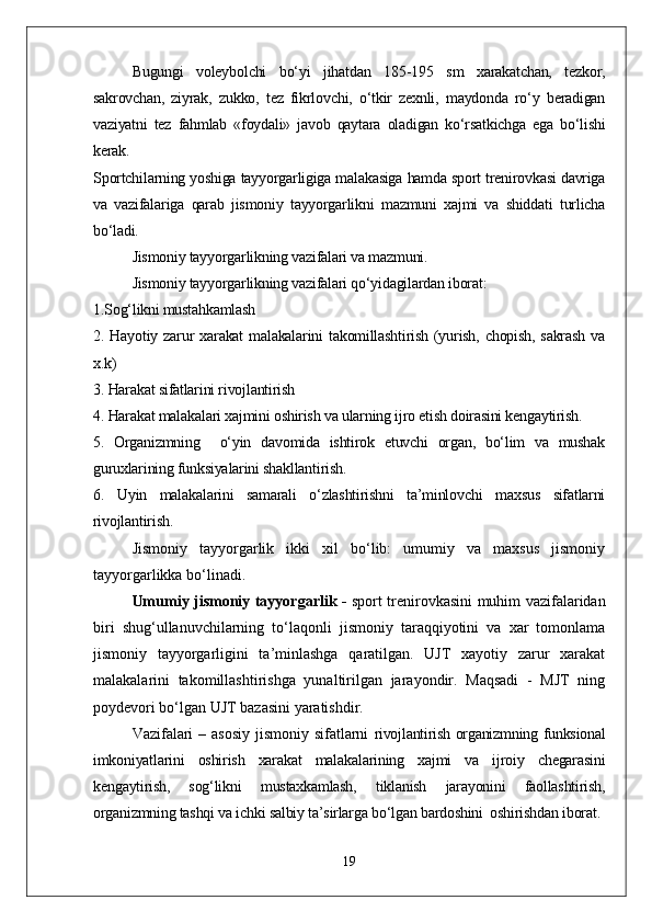   Bugungi   voleybolchi   bо‘yi   jihatdan   185-195   sm   xarakatchan,   tezkor,
sakrovchan,   ziyrak,   zukko,   tez   fikrlovchi,   о‘tkir   zexnli,   maydonda   rо‘y   beradigan
vaziyatni   tez   fahmlab   «foydali»   javob   qaytara   oladigan   kо‘rsatkichga   ega   bо‘lishi
kerak. 
Sportchilarning yoshiga tayyorgarligiga malakasiga hamda sport trenirovkasi davriga
va   vazifalariga   qarab   jismoniy   tayyorgarlikni   mazmuni   xajmi   va   shiddati   turlicha
bо‘ladi.
Jismoniy tayyorgarlikning vazifalari va mazmuni.
Jismoniy tayyorgarlikning vazifalari qо‘yidagilardan iborat:
1.Sog‘likni mustahkamlash
2.  Hayotiy   zarur   xarakat   malakalarini   takomillashtirish   (yurish,   chopish,   sakrash   va
x.k)
3. Harakat sifatlarini rivojlantirish 
4. Harakat malakalari xajmini oshirish va ularning ijro etish doirasini kengaytirish. 
5.   Organizmning     о‘yin   davomida   ishtirok   etuvchi   organ,   bо‘lim   va   mushak
guruxlarining funksiyalarini shakllantirish.
6.   Uyin   malakalarini   samarali   о‘zlashtirishni   ta’minlovchi   maxsus   sifatlarni
rivojlantirish. 
Jismoniy   tayyorgarlik   ikki   xil   bо‘lib:   umumiy   va   maxsus   jismoniy
tayyorgarlikka bо‘linadi.
Umumiy jismoniy tayyorgarlik -   sport trenirovkasini muhim vazifalaridan
biri   shug‘ullanuvchilarning   tо‘laqonli   jismoniy   taraqqiyotini   va   xar   tomonlama
jismoniy   tayyorgarligini   ta’minlashga   qaratilgan.   UJT   xayotiy   zarur   xarakat
malakalarini   takomillashtirishga   yunaltirilgan   jarayondir.   Maqsadi   -   MJT   ning
poydevori bо‘lgan UJT bazasini yaratishdir.
Vazifalari  – asosiy  jismoniy sifatlarni   rivojlantirish organizmning funksional
imkoniyatlarini   oshirish   xarakat   malakalarining   xajmi   va   ijroiy   chegarasini
kengaytirish,   sog‘likni   mustaxkamlash,   tiklanish   jarayonini   faollashtirish,
organizmning tashqi va ichki salbiy ta’sirlarga bо‘lgan bardoshini  oshirishdan iborat.
19 